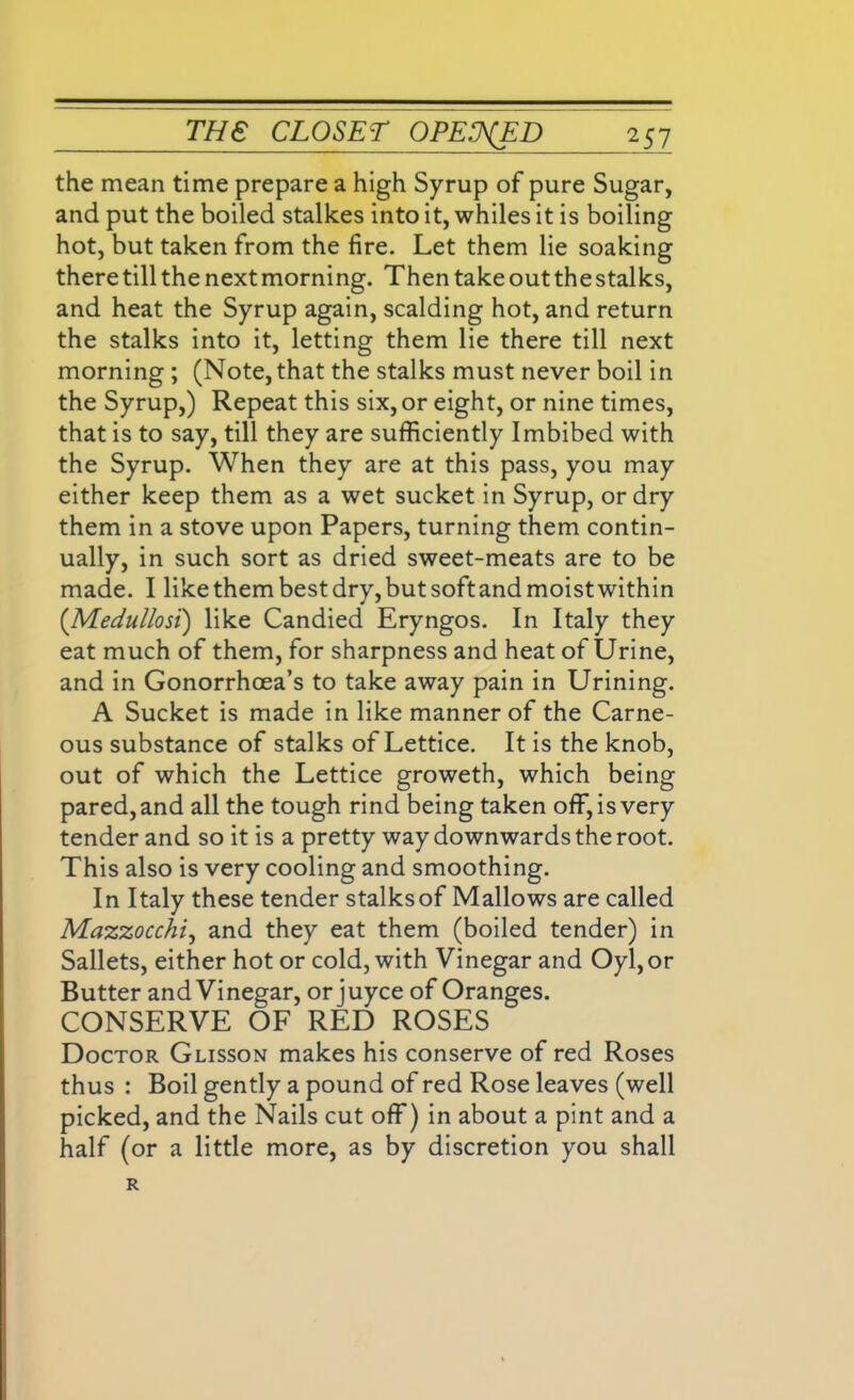 the mean time prepare a high Syrup of pure Sugar, and put the boiled stalkes into it, whiles it is boiling hot, but taken from the fire. Let them lie soaking there till the next morning. Then take out the stalks, and heat the Syrup again, scalding hot, and return the stalks into it, letting them lie there till next morning ; (Note, that the stalks must never boil in the Syrup,) Repeat this six, or eight, or nine times, that is to say, till they are sufficiently Imbibed with the Syrup. When they are at this pass, you may either keep them as a wet sucket in Syrup, or dry them in a stove upon Papers, turning them contin- ually, in such sort as dried sweet-meats are to be made. I likethem best dry, butsoftandmoistwithin (Medullosi) like Candied Eryngos. In Italy they eat much of them, for sharpness and heat of Urine, and in Gonorrhoea’s to take away pain in Urining. A Sucket is made in like manner of the Carne- ous substance of stalks of Lettice. It is the knob, out of which the Lettice groweth, which being pared, and all the tough rind being taken off, is very tender and so it is a pretty way downwards the root. This also is very cooling and smoothing. In Italy these tender stalks of Mallows are called Mazzocchi, and they eat them (boiled tender) in Sallets, either hot or cold, with Vinegar and Oyl, or Butter and Vinegar, or juyce of Oranges. CONSERVE OF RED ROSES Doctor Glisson makes his conserve of red Roses thus : Boil gently a pound of red Rose leaves (well picked, and the Nails cut off) in about a pint and a half (or a little more, as by discretion you shall R