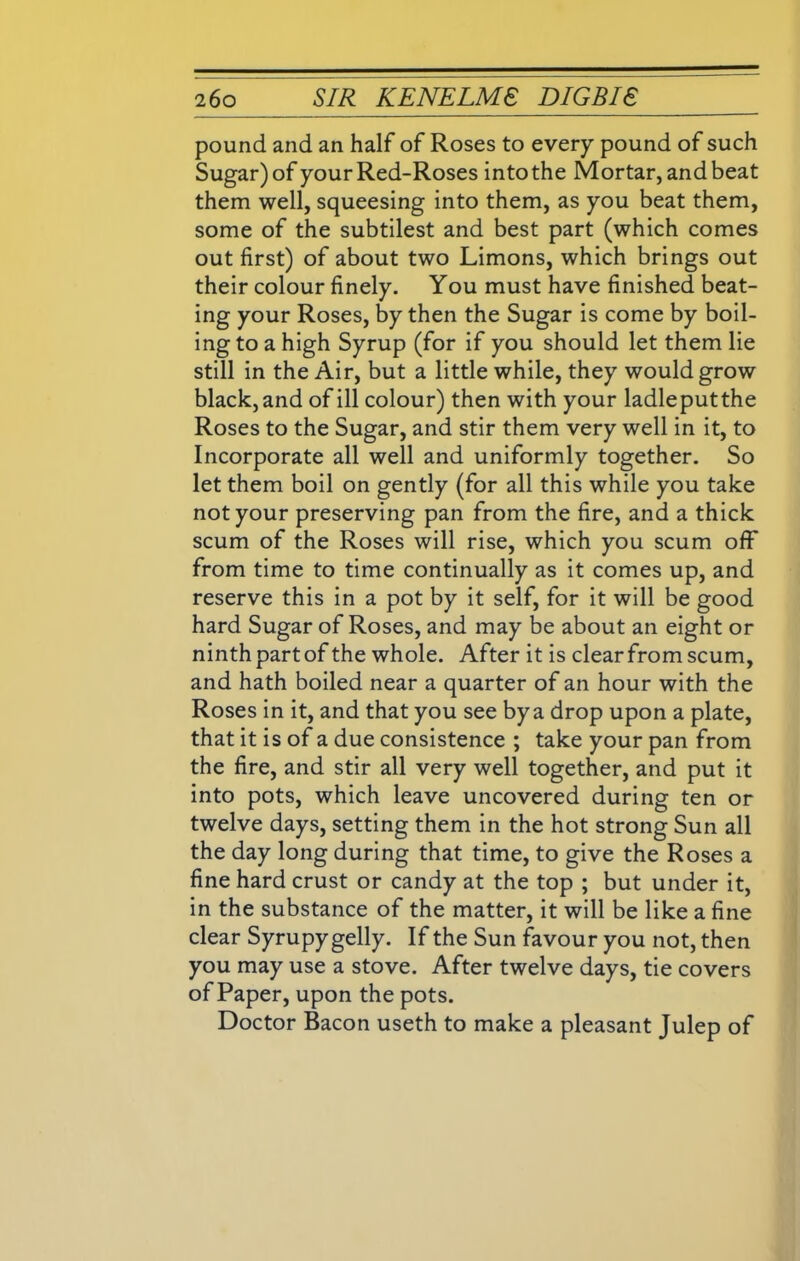pound and an half of Roses to every pound of such Sugar) of your Red-Roses into the Mortar, and beat them well, squeesing into them, as you beat them, some of the subtilest and best part (which comes out first) of about two Limons, which brings out their colour finely. You must have finished beat- ing your Roses, by then the Sugar is come by boil- ing to a high Syrup (for if you should let them lie still in the Air, but a little while, they would grow black, and of ill colour) then with your ladleputthe Roses to the Sugar, and stir them very well in it, to Incorporate all well and uniformly together. So let them boil on gently (for all this while you take not your preserving pan from the fire, and a thick scum of the Roses will rise, which you scum off from time to time continually as it comes up, and reserve this in a pot by it self, for it will be good hard Sugar of Roses, and may be about an eight or ninth part of the whole. After it is clear from scum, and hath boiled near a quarter of an hour with the Roses in it, and that you see by a drop upon a plate, that it is of a due consistence ; take your pan from the fire, and stir all very well together, and put it into pots, which leave uncovered during ten or twelve days, setting them in the hot strong Sun all the day long during that time, to give the Roses a fine hard crust or candy at the top ; but under it, in the substance of the matter, it will be like a fine clear Syrupy gelly. If the Sun favour you not, then you may use a stove. After twelve days, tie covers of Paper, upon the pots. Doctor Bacon useth to make a pleasant Julep of