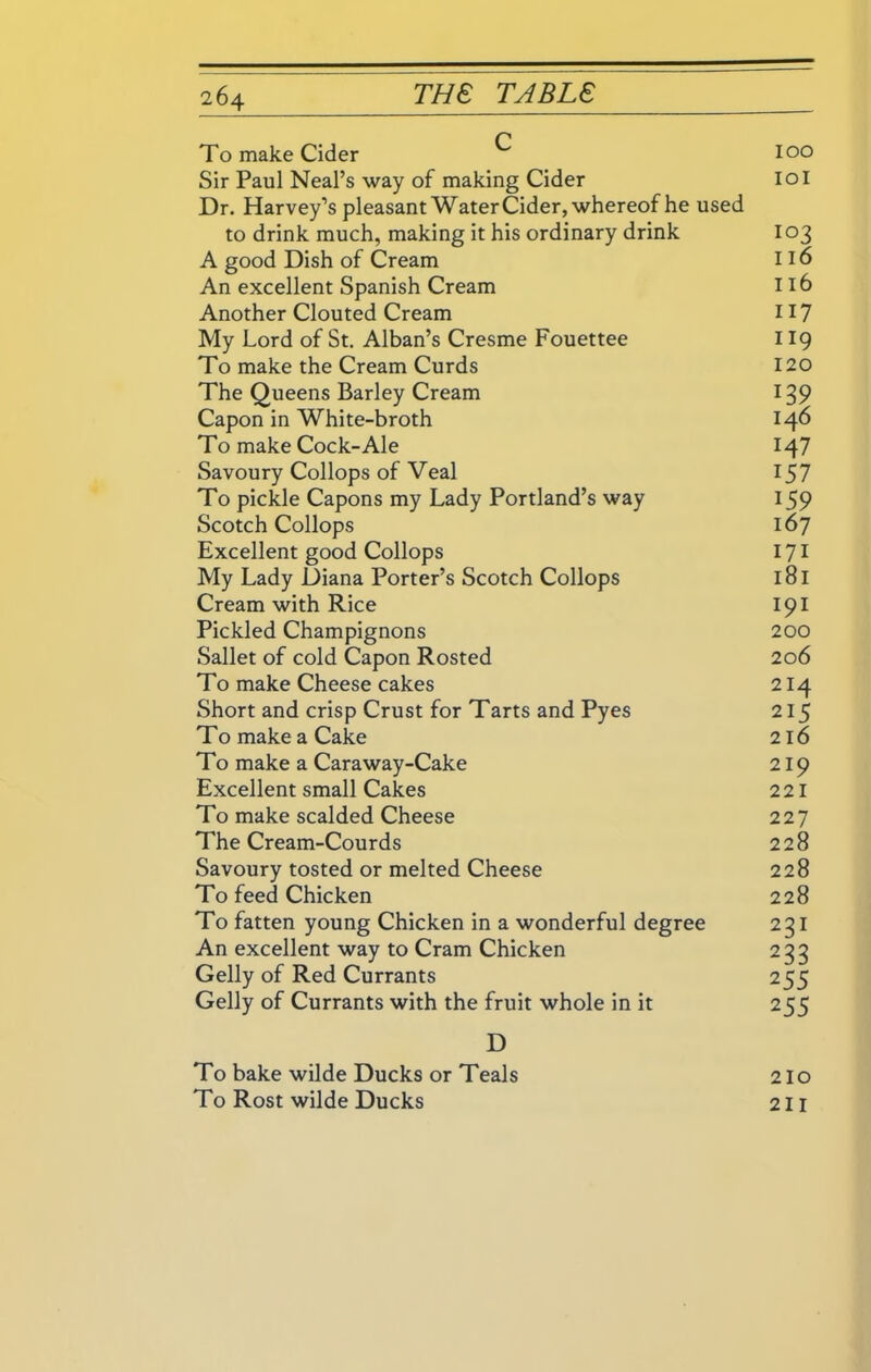To make Cider Sir Paul Neal’s way of making Cider Dr. Harvey’s pleasant Water Cider, whereof he used to drink much, making it his ordinary drink A good Dish of Cream An excellent Spanish Cream Another Clouted Cream My Lord of St. Alban’s Cresme Fouettee To make the Cream Curds The Queens Barley Cream Capon in White-broth To make Cock-Ale Savoury Collops of Veal To pickle Capons my Lady Portland’s way Scotch Collops Excellent good Collops My Lady Diana Porter’s Scotch Collops Cream with Rice Pickled Champignons Sallet of cold Capon Rosted To make Cheese cakes Short and crisp Crust for Tarts and Pyes To make a Cake To make a Caraway-Cake Excellent small Cakes To make scalded Cheese The Cream-Courds Savoury tosted or melted Cheese To feed Chicken To fatten young Chicken in a wonderful degree An excellent way to Cram Chicken Geliy of Red Currants Geliy of Currants with the fruit whole in it 100 101 103 116 116 117 119 120 H7 157 159 167 171 181 191 200 206 214 215 216 219 221 227 228 228 228 221 233 255 255 D To bake wilde Ducks or Teals To Rost wilde Ducks 210 211