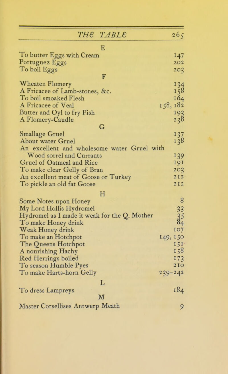 E To butter Eggs with Cream M7 Portuguez Eggs 202 To boil Eggs 203 F Wheaten Flomery *34 A Fricacee of Lamb-stones, &c. i5» To boil smoaked Flesh 164 A Fricacee of Veal 158,182 Butter and Oyl to fry Fish *93 A Flomery-Caudle 238 G Smallage Gruel About water Gruel An excellent and wholesome water Gruel with Wood sorrel and Currants Gruel of Oatmeal and Rice To make clear Geliy of Bran An excellent meat of Goose or Turkey To pickle an old fat Goose I i 139 191 202 212 212 37 38 H Some Notes upon Honey 8 My Lord Hollis Hydromel 33 Hydromel as I made it weak for the Q. Mother 35 To make Honey drink 84 Weak Honey drink 107 To make an Hotchpot 14% *5° The Queens Hotchpot 151 A nourishing Hachy 158 Red Herrings boiled 173 To season Humble Pyes 210 To make Harts-horn Geliy 239-242 L To dress Lampreys 184 M Master Corsellises Antwerp Meath 9