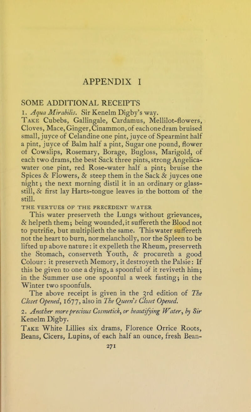 SOME ADDITIONAL RECEIPTS 1. Aqua Mirabilis. Sir Kenelm Digby’s way. Take Cubebs, Gallingale, Cardamus, Mellilot-flowers, Cloves, Mace,Ginger,Cinammon,of eachonedram bruised small, juyce of Celandine one pint, juyce of Spearmint half a pint, juyce of Balm half a pint, Sugar one pound, flower of Cowslips, Rosemary, Borage, Bugloss, Marigold, of each two drams, the best Sack three pints, strong Angelica- water one pint, red Rose-water half a pint; bruise the Spices & Flowers, & steep them in the Sack & juyces one night; the next morning distil it in an ordinary or glass- still, <Sc first lay Harts-tongue leaves in the bottom of the still. THE VERTUES OF THE PRECEDENT WATER This water preserveth the Lungs without grievances, & helpeth them; being wounded,it suffereth the Blood not to putrifie, but multiplieth the same. This water suffereth not the heart to burn, normelancholly, nor the Spleen to be lifted up above nature: it expelleth the Rheum, preserveth the Stomach, conserveth Youth, & procureth a good Colour: it preserveth Memory, it destroyeth the Palsie: If this be given to one a dying, a spoonful of it reviveth him; in the Summer use one spoonful a week fasting; in the Winter two spoonfuls. The above receipt is given in the 3rd edition of The Closet Opened, 1677> aIso in The Queen’s Closet Opened. 2. Another more precious Cosmetick, or beautifying Water, by Sir Kenelm Digby. Take White Lillies six drams, Florence Orrice Roots, Beans, Cicers, Lupins, of each half an ounce, fresh Bean-