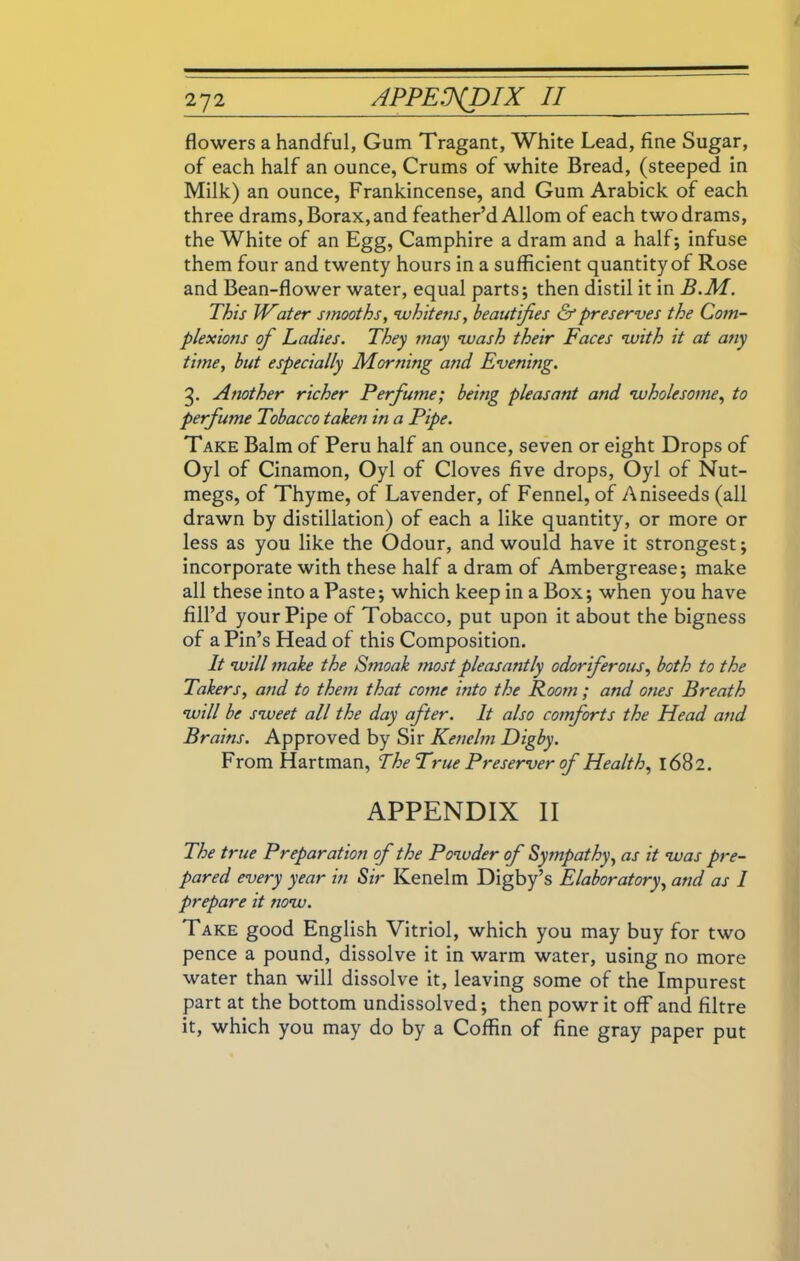 flowers a handful, Gum Tragant, White Lead, fine Sugar, of each half an ounce, Crums of white Bread, (steeped in Milk) an ounce, Frankincense, and Gum Arabick of each three drams, Borax, and feather’d Allom of each two drams, the White of an Egg, Camphire a dram and a half; infuse them four and twenty hours in a sufficient quantity of Rose and Bean-flower water, equal parts; then distil it in B.M. This Water smooths, whitens, beautifies & preserves the Com- plexions of Ladies. They may wash their Faces with it at any time, but especially Morning and Evening. g. Another richer Perfume; being pleasant and wholesome, to perfume Tobacco taken in a Pipe. Take Balm of Peru half an ounce, seven or eight Drops of Oyl of Cinamon, Oyl of Cloves five drops, Oyl of Nut- megs, of Thyme, of Lavender, of Fennel, of Aniseeds (all drawn by distillation) of each a like quantity, or more or less as you like the Odour, and would have it strongest; incorporate with these half a dram of Ambergrease; make all these into a Paste; which keep in a Box; when you have fill’d your Pipe of Tobacco, put upon it about the bigness of a Pin’s Head of this Composition. It will make the Smoak most pleasantly odoriferous, both to the Takers, and to them that come into the Room ; and ones Breath will be sweet all the day after. It also comforts the Head and Brains. Approved by Sir Kenelm Digby. From Hartman, The True Preserver of Health, 1682. APPENDIX II The true Preparation of the Powder of Sympathy, as it was pre- pared every year in Sir Kenelm Digby’s Elaboratory, and as I prepare it now. Take good English Vitriol, which you may buy for two pence a pound, dissolve it in warm water, using no more water than will dissolve it, leaving some of the Impurest part at the bottom undissolved; then powr it off and filtre it, which you may do by a Coffin of fine gray paper put