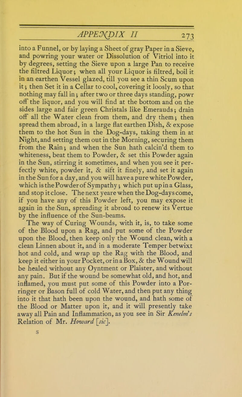 into a Funnel, or by laying a Sheet of gray Paper in a Sieve, and powring your water or Dissolution of Vitriol into it by degrees, setting the Sieve upon a large Pan to receive the filtred Liquor; when all your Liquor is filtred, boil it in an earthen Vessel glazed, till you see a thin Scum upon it; then Set it in a Cellar to cool, covering it loosly, so that nothing may fall in; after two or three days standing, powr off the liquor, and you will find at the bottom and on the sides large and fair green Christals like Emerauds; drain off all the Water clean from them, and dry them; then spread them abroad, in a large flat earthen Dish, & expose them to the hot Sun in the Dog-days, taking them in at Night, and setting them out in the Morning, securing them from the Rain; and when the Sun hath calcin’d them to whiteness, beat them to Powder, & set this Powder again in the Sun, stirring it sometimes, and when you see it per- fectly white, powder it, & sift it finely, and set it again in the Sun for a day, and you will have a pure white Powder, which is the Powder of Sympathy; which put up in a Glass, and stop it close. The next yeare when the Dog-days come, if you have any of this Powder left, you may expose it again in the Sun, spreading it abroad to renew its Vertue by the influence of the Sun-beams. The way of Curing Wounds, with it, is, to take some of the Blood upon a Rag, and put some of the Powder upon the Blood, then keep only the Wound clean, with a clean Linnen about it, and in a moderate Temper betwixt hot and cold, and wrap up the Rag with the Blood, and keep it either in your Pocket, or in a Box, & the Wound will be healed without any Oyntment or Plaister, and without any pain. But if the wound be somewhat old, and hot, and inflamed, you must put some of this Powder into a Por- ringer or Bason full of cold Water, and then put any thing into it that hath been upon the wound, and hath some of the Blood or Matter upon it, and it will presently take away all Pain and Inflammation, as you see in Sir Kenelm’s Relation of Mr. Howard [j/V]. s
