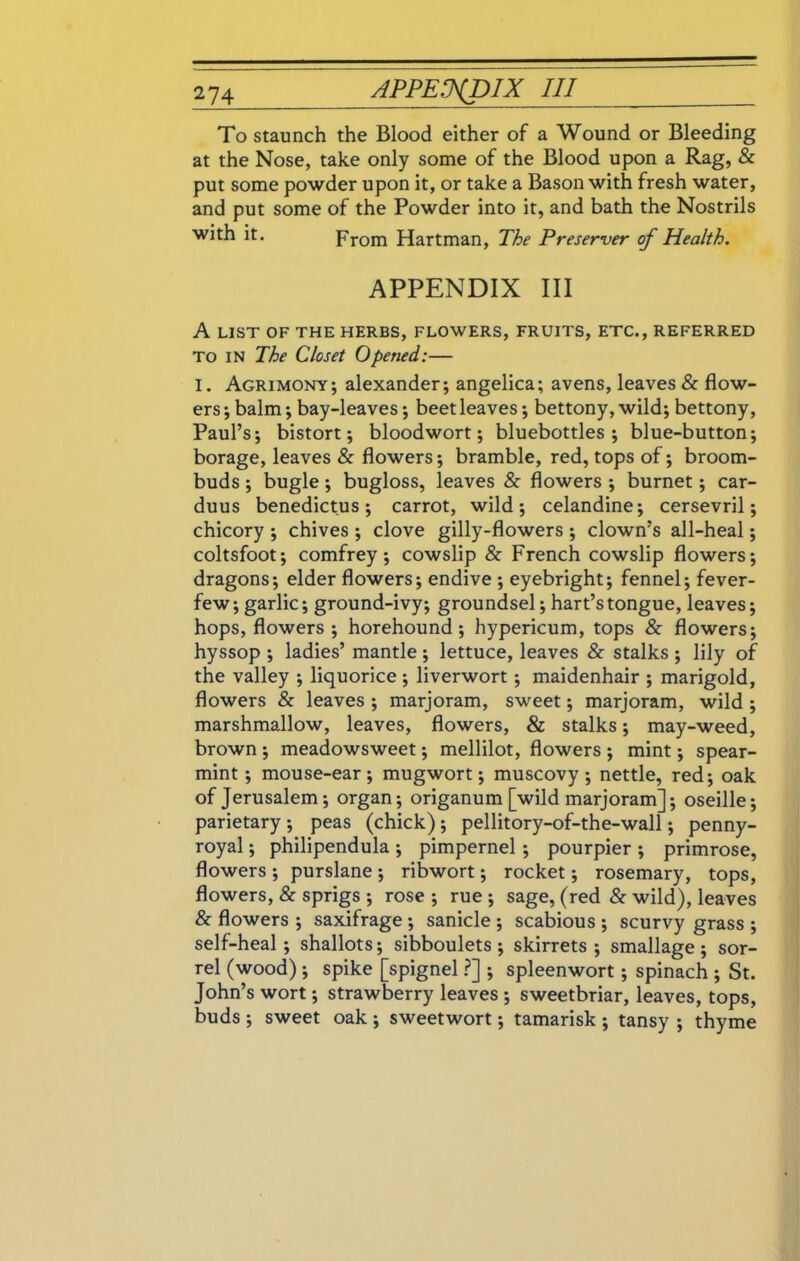 To staunch the Blood either of a Wound or Bleeding at the Nose, take only some of the Blood upon a Rag, & put some powder upon it, or take a Bason with fresh water, and put some of the Powder into it, and bath the Nostrils with it. From Hartman, The Preserver of Health. APPENDIX III A LIST OF THE HERBS, FLOWERS, FRUITS, ETC., REFERRED to in The Closet Opened:— I. Agrimony; alexander; angelica; avens, leaves & flow- ers ; balm; bay-leaves; beet leaves; bettony, wild; bettony, Paul’s; bistort; bloodwort; bluebottles; blue-button; borage, leaves & flowers; bramble, red, tops of; broom- buds ; bugle; bugloss, leaves & flowers ; burnet; car- duus benedictus; carrot, wild; celandine; cersevril; chicory ; chives ; clove gilly-flowers ; clown’s all-heal; coltsfoot; comfrey; cowslip & French cowslip flowers; dragons; elder flowers; endive ; eyebright; fennel; fever- few; garlic; ground-ivy; groundsel; hart’s tongue, leaves; hops, flowers; horehound ; hypericum, tops & flowers; hyssop ; ladies’ mantle ; lettuce, leaves & stalks ; lily of the valley ; liquorice ; liverwort; maidenhair ; marigold, flowers & leaves ; marjoram, sweet; marjoram, wild ; marshmallow, leaves, flowers, & stalks; may-weed, brown ; meadowsweet; mellilot, flowers ; mint; spear- mint ; mouse-ear; mugwort; muscovy ; nettle, red; oak of Jerusalem; organ; origanum [wild marjoram]; oseille; parietary; peas (chick); pellitory-of-the-wall; penny- royal ; philipendula ; pimpernel ; pourpier ; primrose, flowers ; purslane ; ribwort; rocket; rosemary, tops, flowers, & sprigs ; rose ; rue ; sage, (red & wild), leaves & flowers ; saxifrage ; sanicle ; scabious ; scurvy grass ; self-heal; shallots; sibboulets ; skirrets ; smallage; sor- rel (wood); spike [spignel ?] ; spleenwort; spinach ; St. John’s wort; strawberry leaves ; sweetbriar, leaves, tops, buds ; sweet oak ; sweetwort; tamarisk ; tansy ; thyme