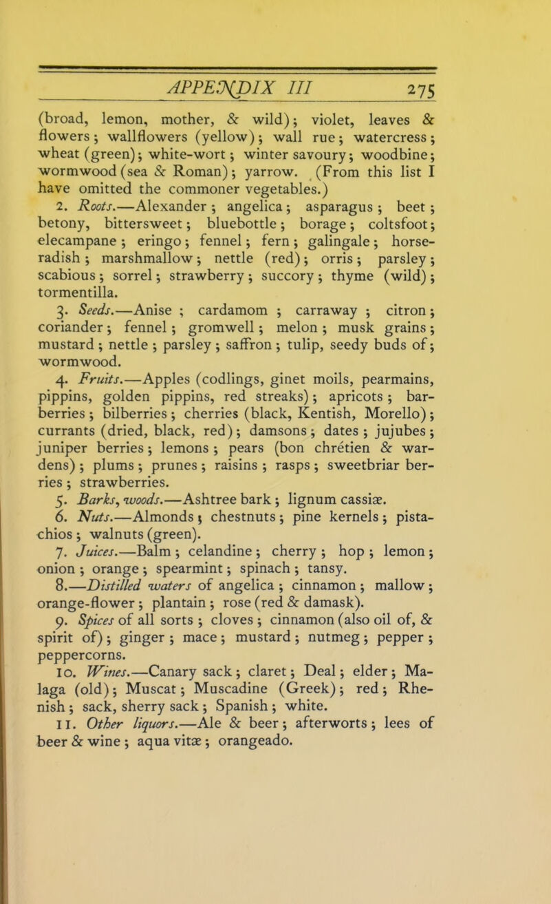 (broad, lemon, mother, & wild); violet, leaves Sc flowers; wallflowers (yellow); wall rue; watercress; wheat (green); white-wort; winter savoury; woodbine; wormwood (sea Sc Roman); yarrow. (From this list I have omitted the commoner vegetables.) 2. Roots.—Alexander ; angelica ; asparagus ; beet; betony, bittersweet; bluebottle ; borage; coltsfoot; elecampane ; eringo ; fennel; fern ; galingale ; horse- radish ; marshmallow ; nettle (red); orris ; parsley ; scabious ; sorrel; strawberry ; succory ; thyme (wild) ; tormentilla. 3. Seeds.—Anise ; cardamom ; carraway ; citron ; coriander ; fennel; gromwell; melon ; musk grains ; mustard ; nettle ; parsley ; saffron ; tulip, seedy buds of; wormwood. 4. Fruits.—Apples (codlings, ginet moils, pearmains, pippins, golden pippins, red streaks); apricots ; bar- berries ; bilberries ; cherries (black, Kentish, Morello) ; currants (dried, black, red); damsons; dates; jujubes; juniper berries; lemons ; pears (bon chretien Sc war- dens) ; plums ; prunes ; raisins ; rasps ; sweetbriar ber- ries ; strawberries. 5. Barks, woods.—Ashtree bark ; lignum cassias. 6. Nuts.—Almonds ; chestnuts ; pine kernels ; pista- chios ; walnuts (green). 7. Juices.—Balm ; celandine ; cherry ; hop ; lemon ; onion ; orange ; spearmint; spinach ; tansy. 8. —Distilled waters of angelica ; cinnamon ; mallow ; orange-flower ; plantain ; rose (red Sc damask). 9. Spices of all sorts ; cloves ; cinnamon (also oil of, & spirit of) ; ginger ; mace ; mustard ; nutmeg ; pepper ; peppercorns. 10. Wines.—Canary sack; claret; Deal; elder; Ma- laga (old); Muscat; Muscadine (Greek); red; Rhe- nish ; sack, sherry sack ; Spanish ; white. 11. Other liquors.—Ale Sc beer; afterworts; lees of beer Sc wine ; aqua vitae; orangeado.
