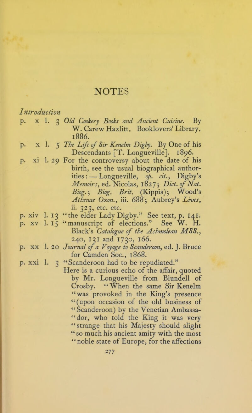 Introduction p. x 1. 3 p. x 1. 5 p. xi 1. 29 p. xiv 1. 13 p. xv 1. 15 p. xx 1. 20 p. xxi 1. 3 Old Cookery Books and Ancient Cuisine. By W. Carew Hazlitt. Booklovers’ Library. 1886. The Life of Sir Kenelm Digby. By One of his Descendants [T. Longueville]. 1896. For the controversy about the date of his birth, see the usual biographical author- ities:— Longueville, op. cit., Digby’s Memoirs, ed. Nicolas, 1827; Diet, of Nat. Biog.; Biog. Brit. (Kippis); Wood’s Athenae Oxon., iii. 688; Aubrey’s Lives, ii. 323, etc. etc. “the elder Lady Digby.” See text, p. 141. “manuscript of elections.” See W. H. Black’s Catalogue of the Ashmolean MSS., 240, 131 and 1730, 166. Journal of a Voyage to Scanderoon, ed. J. Bruce for Camden Soc., 1868. “Scanderoon had to be repudiated.” Here is a curious echo of the affair, quoted by Mr. Longueville from Blundell of Crosby. “When the same Sir Kenelm “was provoked in the King’s presence “(upon occasion of the old business of “Scanderoon) by the Venetian Ambassa- dor, who told the King it was very “strange that his Majesty should slight “ so much his ancient amity with the most “ noble state of Europe, for the affections 2 77