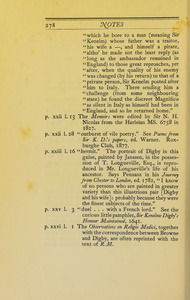 “which he bore to a man (meaning Sir “Kenelm) whose father was a traitor, “his wife a —, and himself a pirate, “altho’ he made not the least reply (as “long as the ambassador remained in “England) to those great reproaches, yet “after, when the quality of his enemy “ was changed (by his return) to that of a “private person, Sir Kenelm posted after “him to Italy. There sending him a “challenge (from some neighbouring “state) he found the discreet Magnifico “as silent in Italy as himself had been in “England, and so he returned home.” p. xxii 1. 13 The Memoirs were edited by Sir N. H. Nicolas from the Harleian MS. 6758 in 1827. p. xxii 1. 28 “outburst of vile poetry.” See Poems from Sir K. D.’s papers, ed. Warner. Rox- burghe Club, 1877. p. xxiii 1. 16 “hermit.” The portrait of Digby in this guise, painted by Janssen, in the posses- sion of T. Longueville, Esq., is repro- duced in Mr. Longueville’s life of his ancestor. Says Pennant in his Journey Jrom Chester to London, ed. 1782, “I know of no persons who are painted in greater variety than this illustrious pair [Digby and his wife]: probably because they were the finest subjects of the time.” p. xxv 1. 3 “duel . . . with a French lord.” See the curious little pamphlet, Sir Kenelme Digby's Honour Maintained, 1641. p. xxvi 1. I The Observations on Religio Medici, together with the correspondence between Browne and Digby, are often reprinted with the text of R.M.