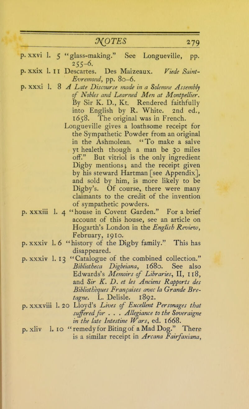 p. xxvi 1. 5 “glass-making.” See Longueville, pp. 255-6. p. xxix 1. 11 Descartes. Des Maizeaux. Viede Saint- Evremond, pp. 80-6. p. xxxi 1. 8 A Late Discourse made in a Solemne Assembly oj Nobles and Learned Men at Montpellier. By Sir K. D., Kt. Rendered faithfully into English by R. White. 2nd ed., 1658. The original was in French. Longueville gives a loathsome receipt for the Sympathetic Powder from an original in the Ashmolean. “To make a salve yt healeth though a man be go miles off.” But vitriol is the only ingredient Digby mentions; and the receipt given by his steward Hartman [see Appendix], and sold by him, is more likely to be Digby’s. Of course, there were many claimants to the credit of the invention of sympathetic powders. p. xxxiii 1. 4 “house in Covent Garden.” For a brief account of this house, see an article on Hogarth’s London in the English Review, February, 1910. p. xxxiv 1.6 “history of the Digby family.” This has disappeared. p. xxxiv 1. Ig “Catalogue of the combined collection.” Bibliotheca Digbeiana, 1680. See also Edwards’s Memoirs of Libraries, II, 118, and Sir K. D. et les Anciens Rapports des Bibliotheques Franfaises avec la Grande Bre- tagne. L. Delisle. 1892. p. xxxviii 1. 20 Lloyd’s Lives of Excellent Personages that suffered for . . . Allegiance to the Soveraigne in the late Intestine IFars, ed. 1668. p. xliv 1. 10 “ remedy for Biting of a Mad Dog.” There is a similar receipt in Arcana Fairfaxiana,