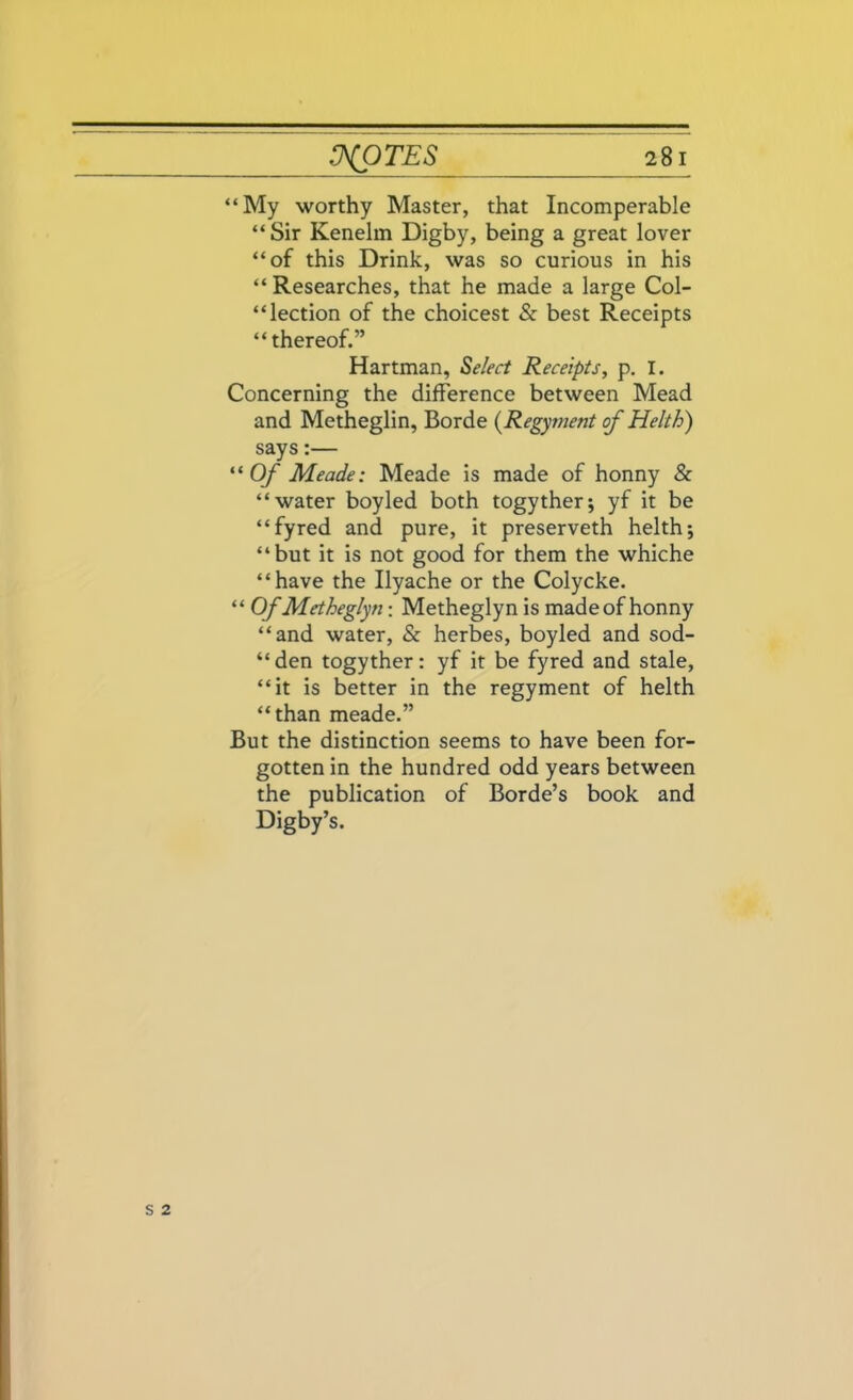 “My worthy Master, that Incomperable “Sir Kenelm Digby, being a great lover “of this Drink, was so curious in his “ Researches, that he made a large Col- lection of the choicest & best Receipts “ thereof.” Hartman, Select Receipts, p. I. Concerning the difference between Mead and Metheglin, Borde (Regyment of Helth) says:— “Of Meade: Meade is made of honny & “water boyled both togyther; yf it be “fyred and pure, it preserveth helth; “but it is not good for them the whiche “have the Ilyache or the Colycke. “ Of Metheglyn: Metheglyn is made of honny “and water, & herbes, boyled and sod- “den togyther: yf it be fyred and stale, “it is better in the regyment of helth “than meade.” But the distinction seems to have been for- gotten in the hundred odd years between the publication of Borde’s book and Digby’s.