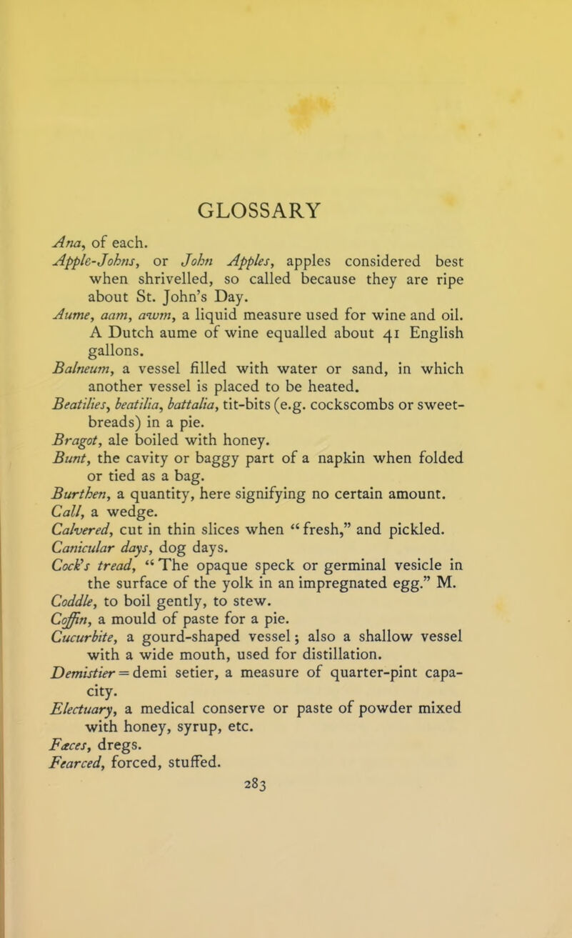 GLOSSARY Ana, of each. Applc-Johns, or John Apples, apples considered best when shrivelled, so called because they are ripe about St. John’s Day. Aume, aam, awm, a liquid measure used for wine and oil. A Dutch aume of wine equalled about 41 English gallons. Balneum, a vessel filled with water or sand, in which another vessel is placed to be heated. Beatilies, beatilia, battalia, tit-bits (e.g. cockscombs or sweet- breads) in a pie. Bragot, ale boiled with honey. Bunt, the cavity or baggy part of a napkin when folded or tied as a bag. Burthen, a quantity, here signifying no certain amount. Call, a wedge. Calvered, cut in thin slices when “ fresh,” and pickled. Canicular days, dog days. Cock’s tread, “ The opaque speck or germinal vesicle in the surface of the yolk in an impregnated egg.” M. Coddle, to boil gently, to stew. Coffin, a mould of paste for a pie. Cucurbite, a gourd-shaped vessel; also a shallow vessel with a wide mouth, used for distillation. Demistier = demi setier, a measure of quarter-pint capa- city. Electuary, a medical conserve or paste of powder mixed with honey, syrup, etc. Faces, dregs. Fearced, forced, stuffed.