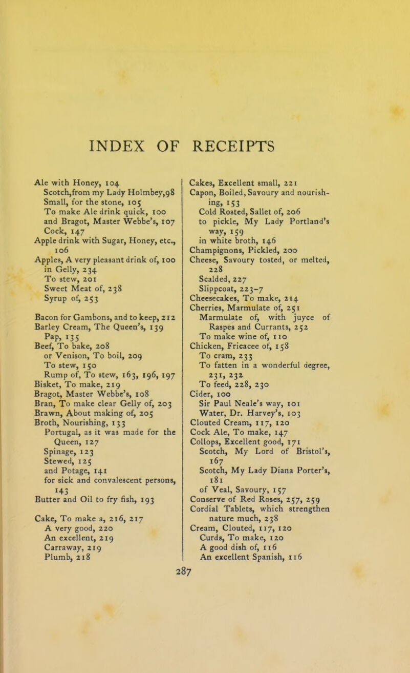 Ale with Honey, 104 Scotch,from my Lady Holmbey,g8 Small, for the stone, 105 To make Ale drink quick, 100 and Bragot, Master Webbe’s, 107 Cock, 147 Apple drink with Sugar, Honey, etc., 106 Apples, A very pleasant drink of, 100 in Geliy, 234 To stew, 201 Sweet Meat of, 238 Syrup of, 253 Bacon for Gambons, and to keep, 212 Barley Cream, The Queen’s, 139 Pap, 135 Beef, To bake, 208 or Venison, To boil, 209 To stew, 150 Rump of, To stew, 163, 196, 197 Bisket, To make, 219 Bragot, Master Webbe’s, 108 Bran, To make clear Geliy of, 203 Brawn, About making of, 205 Broth, Nourishing, 133 Portugal, as it was made for the Queen, 127 Spinage, 123 Stewed, 125 and Potage, 141 for sick and convalescent persons, 143 Butter and Oil to fry fish, 193 Cake, To make a, 216, 217 A very good, 220 An excellent, 219 Carraway, 219 Plumb, 218 Cakes, Excellent small, 221 Capon, Boiled, Savoury and nourish- ing, 1 S3 Cold Rosted, Sallet of, 206 to pickle, My Lady Portland’s way, 159 in white broth, 146 Champignons, Pickled, 200 Cheese, Savoury tosted, or melted, 228 Scalded, 227 Slippcoat, 223-7 Cheesecakes, To make, 214 Cherries, Marmulate of, 251 Marmulate of, with juyce of Raspes and Currants, 252 To make wine of, no Chicken, Fricacee of, 158 To cram, 233 To fatten in a wonderful degree, 231, 232 To feed, 228, 230 Cider, 100 Sir Paul Neale’s way, 101 Water, Dr. Harvey’s, 103 Clouted Cream, 1x7, 120 Cock Ale, To make, 147 Collops, Excellent good, 171 Scotch, My Lord of Bristol’s, 167 Scotch, My Lady Diana Porter’s, 181 of Veal, Savoury, 157 Conserve of Red Roses, 257, 259 Cordial Tablets, which strengthen nature much, 238 Cream, Clouted, 117, 120 Curds, To make, 120 A good dish of, 116 An excellent Spanish, xi6