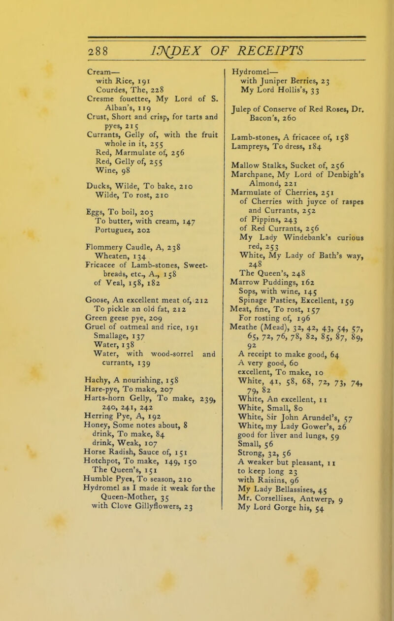 Cream— with Rice, 191 Courdes, The, 228 Cresme fouettee, My Lord of S. Alban’s, 119 Crust, Short and crisp, for tarts and pyes, 215 Currants, Geliy of, with the fruit whole in it, 255 Red, Marmulate of, 256 Red, Geliy of, 255 Wine, 98 Ducks, Wilde, To bake, 210 Wilde, To rost, 210 Eggs, To boil, 203 To butter, with cream, 147 Portuguez, 202 Flommery Caudle, A, 238 Wheaten, 134 Fricacee of Lamb-stones, Sweet- breads, etc., A., 158 of Veal, 158, 182 Goose, An excellent meat of, 212 To pickle an old fat, 212 Green geese pye, 209 Gruel of oatmeal and rice, 191 Smallage, 137 Water, 138 Water, with wood-sorrel and currants, 139 Hachy, A nourishing, 158 Hare-pye, To make, 207 Harts-horn Geliy, To make, 239, 240, 241, 242 Herring Pye, A, 192 Honey, Some notes about, 8 drink, To make, 84 drink, Weak, 107 Horse Radish, Sauce of, 151 Hotchpot, To make, 149, 150 The Queen’s, 151 Humble Pyes, To season, 210 Hydromel as I made it weak for the Queen-Mother, 35 with Clove Gillyflowers, 23 Hydromel— with Juniper Berries, 23 My Lord Hollis’s, 33 Julep of Conserve of Red Roses, Dr. Bacon’s, 260 Lamb-stones, A fricacee of, 158 Lampreys, To dress, 184 Mallow Stalks, Sucket of, 256 Marchpane, My Lord of Denbigh’s Almond, 221 Marmulate of Cherries, 251 of Cherries with juyce of raspes and Currants, 252 of Pippins, 243 of Red Currants, 256 My Lady Windebank’s curious red, 253 White, My Lady of Bath’s way, 248 The Queen’s, 248 Marrow Puddings, 162 Sops, with wine, 145 Spinage Pasties, Excellent, 159 Meat, fine, To rost, 157 For rosting of, 196 Meathe (Mead), 32, 42, 43, 54, 57, 65, 7*> 76, 78, 82, 85, 87, 89, 92 A receipt to make good, 64 A very good, 60 excellent, To make, 10 White, 41, 58, 68, 72, 73, 74, 7 9, 82 White, An excellent, 11 White, Small, 80 White, Sir John Arundel’s, 57 White, my Lady Gower’s, 26 good for liver and lungs, 59 Small, 56 Strong, 32, 56 A weaker but pleasant, 11 to keep long 23 with Raisins, 96 My Lady Bellassises, 45 Mr. Corsellises, Antwerp, 9 My Lord Gorge his, 54