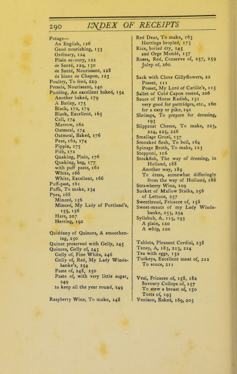 Potage— An English, 126 Good nourishing, 133 Ordinary, 124 Plain savoury, 122 de Sant£, 129, 130 de Sante, Nourissant, 128 de blanc de Chapon, 123 Poultry, To feed, 229 Pressis, Nourissant, 140 Pudding, An excellent baked, 154 Another baked, 179 A Barley, 175 Black, 172, 179 Black, Excellent, 165 Call, 174 Marrow, 162 Oatmeal, 174 Oatmeal, Baked, 176 Pear, 162, 174 Pippin, 175 Pith, 172 Quaking, Plain, 176 Quaking, bag, 177 with puff paste, 161 White, 166 White, Excellent, 166 Puff-past, 161 Puffs, To make, 234 Pyes, 168 Minced, 156 Minced, My Lady of Portland’s, >55, >56 Hare, 207 Herring, 192 Quiddany of Quinces, A smoothen- ing, 250 Quince preserved with Geliy, 245 Quinces, Geliy of, 243 Geliy of. Fine White, 246 Geliy of, Red, My Lady Winde- banke’s, 254 Paste of, 248, 250 Paste of, with very little sugar, 249 to keep all the year round, 149 Raspberry Wine, To make, 148 Red Dear, To make, 163 Herrings broyled, 173 Rice, boiled dry, 145 and Orge Mond6, 137 Roses, Red, Conserve of, 257, 259 Julep of, 260 Sack with Clove Gillyflowers, 22 Posset, ill Posset, My Lord of Carlile’s, 115 Sallet of Cold Capon rosted, 206 Sauce of Horse Radish, 151 very good for partridges, etc., 160 for a carp or pike, 191 Shrimps, To prepare for dressing, >93 Slippcoat Cheese, To make, 223, 224, 225, 226 Smallage Gruel, 137 Smoaked flesh, To boil, 164 Spinage Broth, To make, 123 Stepponi, ic6 Stockfish, The way of dressing, in Holland, 188 Another way, 189 To dress, somewhat differingly from the way of Holland, 186 Strawberry Wine, 109 Sucket of Mallow Stalks, 256 of Lettuce, 257 Sweetbread, Fricacee of, 158 Sweet-meats of my Lady Winde- banke, 253, 254 Syllabub, A, 115, 193 A plain, 120 A whip, 120 Tablets, Pleasant Cordial, 238 Tansy, A, 183, 213, 214 Tea with eggs, 132 Turkeys, Excellent meat of, 212 To souce, 211 Veal, Fricacee of, 158, 182 Savoury Collops of, 157 To stew a breast of, 150 Tosts of, 193 Venison, Baked, 169, 203