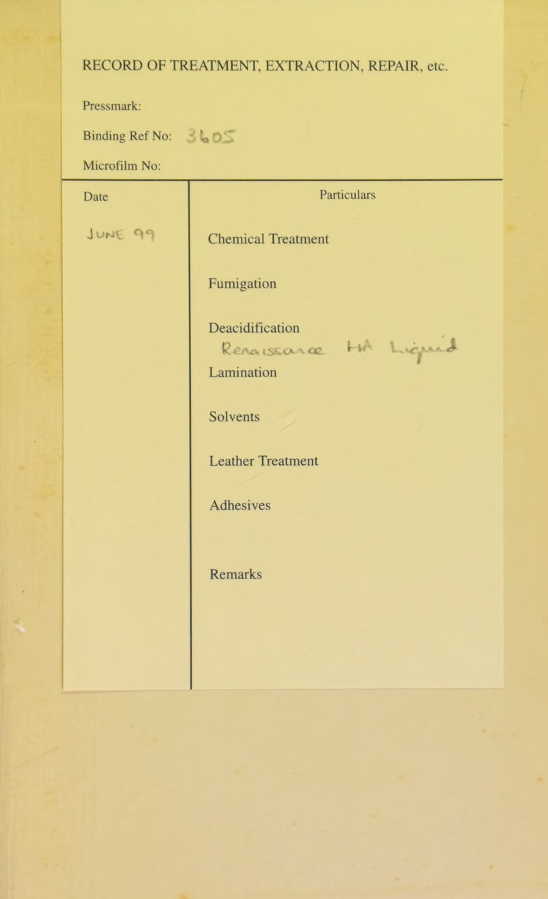 RECORD OF TREATMENT, EXTRACTION, REPAIR, etc. Pressmark: Binding Ref No: Microfilm No: Date Particulars Chemical Treatment Fumigation Deacidification Lamination Solvents Leather Treatment Adhesives Remarks