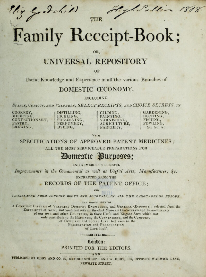 f/j THE Family Receipt-Book; OR, UNIVERSAL REPOSITORY OF Useful Knowledge and Experience in all the various Branches of DOMESTIC (ECONOMY. INCLUDING Scarce, Curious, and Valuable, SELECT RECEIPTS, and CHOICE SECRETS, in COOKERY, MEDICINE, CONFECTIONARY, PASTRY, BREWING, DISTILLING, GILDING, PICKLING, PAINTING, PRESERVING,. VARNISHING, PERFUMERY, AGRICULTURE, DYEING, FARRIERY, GARDENING, HUNTING, FISHING, FOWLING, &c. kc. icc. with SPECIFICATIONS OF APPROVED PATENT MEDICINES; ALL THE MOST SERVICEABLE PREPARATIONS FOR domestic purposes; AND NUMEROUS SUCCESSFUL Improvements in the Ornamental as well as Useful Arts, Manufactures, §c. EXTRACTED FROM THE RECORDS OF THE PATENT OFFICE; TRANSLATED FROM FOREIGN BOOKS AND JOURNALS, IN ALL THE LANGUAGES OF EUROPE. THE WHOLE FORMING A Compi.eat Library of Valuable Domestic Knowledge, and General (Economy ; selected from the Experience of Ages, and combined with all the chief Modern Discoveries and Improvements of our own and other Countries, in those Useful and Elegant Arts which not only contribute to the Happiness, the Convenience, and the Comfort, of Civilized and Social Life, but even to the Preservation and Prolongation of Life itself. LonDcn: PRINTED FOR THE EDITORS, AND PUBLISHED BY ODDY AND CO. 27, OXFORD STREET; AND AV. ODDY, 103, OPFOSITE WARWICK LANE, NEWGATE STREET. *