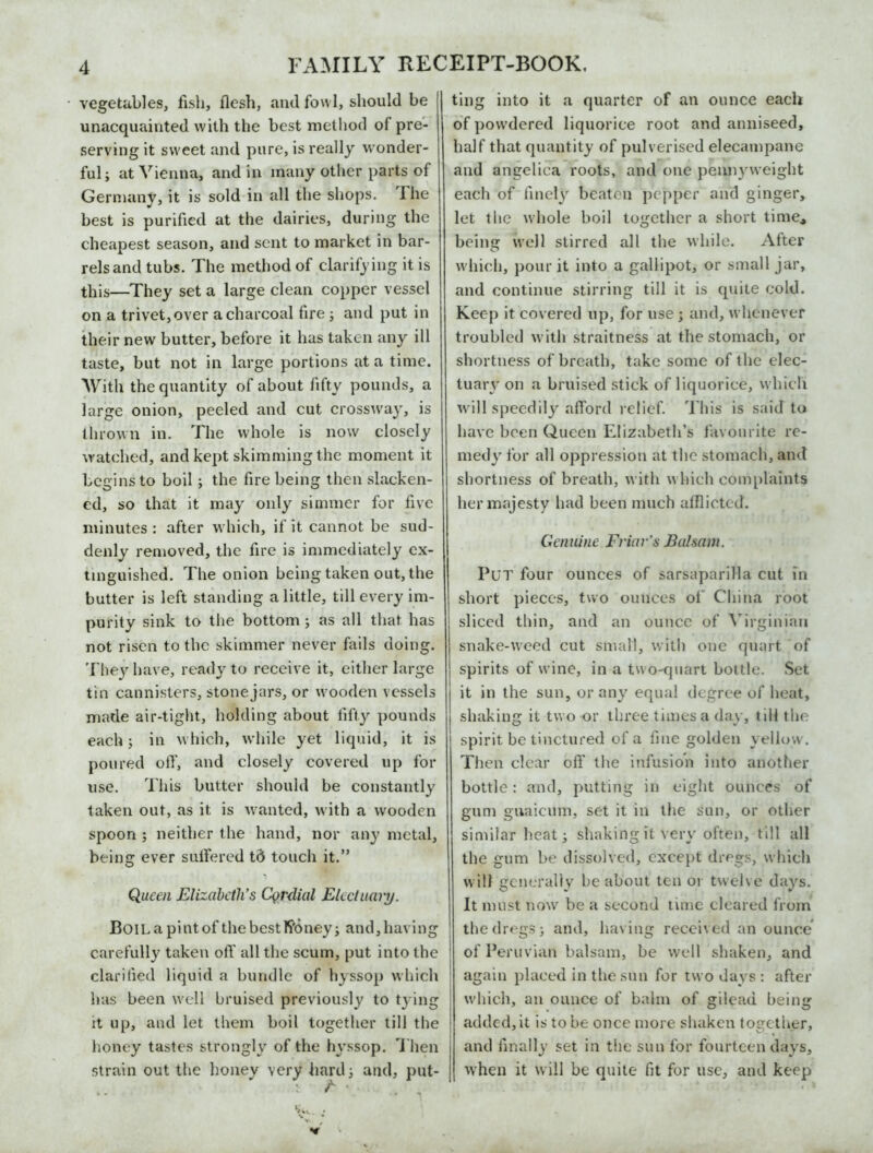 vegetables, fish, flesh, and fowl, should be unacquainted with the best method of pre- serving it sweet and pure, is really wonder- ful ; at Vienna, and in many other parts of Germany, it is sold in all the shops. 1 he best is purified at the dairies, during the cheapest season, and sent to market in bar- rels and tubs. The method of clarifying it is this—They set a large clean copper vessel on a trivet, over a charcoal fire 3 and put in their new butter, before it has taken any ill taste, but not in large portions at a time. With the quantity of about fifty pounds, a large onion, peeled and cut crossway, is thrown in. The whole is now closely watched, and kept skimming the moment it begins to boil; the fire being then slacken- ed, so that it may only simmer for five minutes : after which, if it cannot be sud- denly removed, the fire is immediately ex- tinguished. The onion being taken out, the butter is left standing a little, till every im- purity sink to the bottom 3 as all that has not risen to the skimmer never fails doing. They have, ready to receive it, either large tin cannisters, stone jars, or wooden vessels made air-tight, holding about fifty pounds each j in which, while yet liquid, it is poured otf, and closely covered up for use. This butter should be constantly taken out, as it is wanted, with a wooden spoon ; neither the hand, nor any metal, being ever suffered td touch it.” Queen Elizabeth’s Cordial Electuary. Boil a pint of the besttfoney; and, having carefully taken off all the scum, put into the clarified liquid a bundle of hyssop which has been well bruised previously to tying it up, and let them boil together till the honey tastes strongly of the hyssop. Then strain out the honey very hard 3 and, put- ting into it a quarter of an ounce each of powdered liquorice root and anniseed, half that quantity of pulverised elecampane and angelica roots, and one pennyweight each of finely beaten pepper and ginger, let the whole boil together a short time* being well stirred all the while. After which, pour it into a gallipot, or small jar, and continue stirring till it is quite cold. Keep it covered up, for use j and, whenever troubled with straitness at the stomach, or shortness of breath, take some of the elec- tuary on a bruised stick of liquorice, which will speedily afford relief. This is said to have been Queen Elizabeth’s favourite re- medy for all oppression at the stomach, and shortness of breath, with which complaints her majesty had been much afflicted. Genuine Friar’s Balsam. Put four ounces of sarsaparilla cut in short pieces, two ounces oi China root sliced thin, and an ounce of Virginian snake-weed cut small, with one quart of spirits of wine, in a two-quart bottle. Set it in the sun, or any equal degree of heat, shaking it two or three times a day, till the spirit be tinctured of a fine golden yellow. Then clear off the infusion into another bottle: and, putting in eight ounces of gum guaicum, set it in the sun, or other similar heat 3 shaking it very often, till all the gum be dissolved, except dregs, which will generally he about ten 01 twelve days. It must now be a second time cleared from the dregs 3 and, having received an ounce of Peruvian balsam, be well shaken, and again placed in the sun for two days : after which, an ounce of balm of gilead being added, it is to be once more shaken together, and finally set in the sun for fourteen days, when it will be quite fit for use, and keep