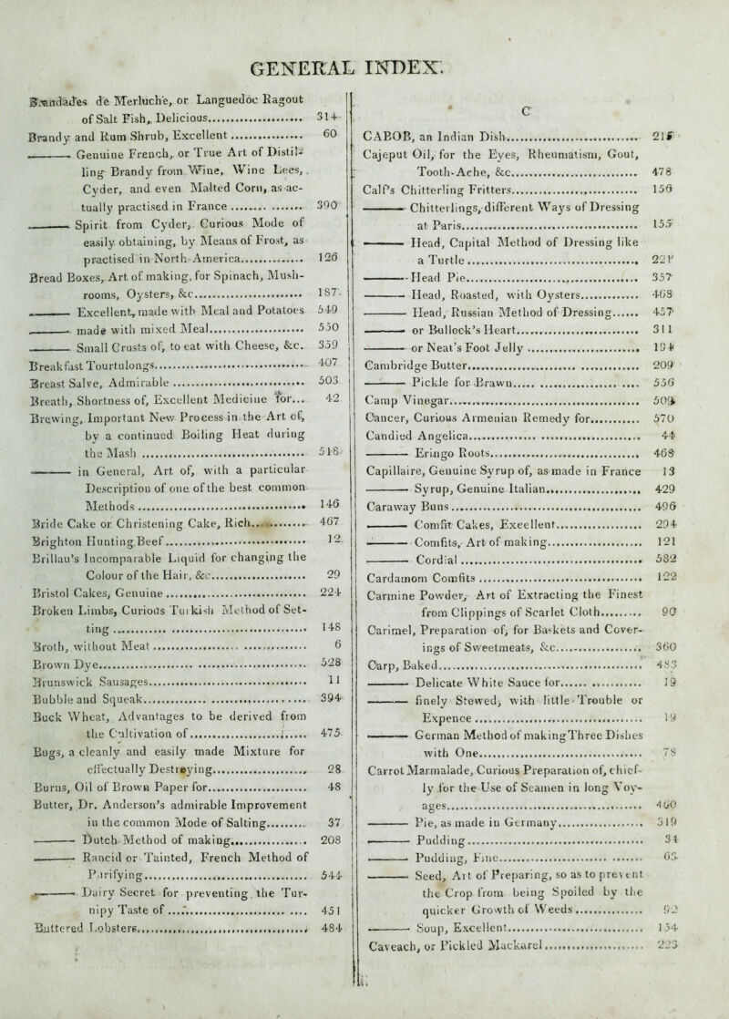 B’.wndad'es de Merluch'e, or Languedoc Ragout of Salt Fish,, Delicious 314- Brandy and Rum Shrub, Excellent 60 , . Genuine French, or True Art of Distil- ling Brandy from Wine, Wine Lees,. Cyder, and even Malted Corn, as ac- tually practised in France 390 „ Spirit from Cyder, Curious Mode of easily obtaining, by Means of Frost, as practised in North--America 126 Bread Boxes, Art of making, for Spinach, Mush- rooms, Oysters, &c.. 1S7 . —— Excellent, made with Meal and Potatoes 549 . ■ made with mixed Meal 550 Small Crusts of, to eat with Cheese, &c. 359 Breakfast Tourtulongs - '107 Breast Salve, Admirable - 503 Breath, Shortness of. Excellent Medicine tor... 42 Brewing, Important Ne-w Process in the Art of, by a continued Boiling Heat during the Mash 518 -— in General, Art of, with a particular Description of one of the best common Methods... 146 Bride Cake or Christening Cake, Rich.. 4G7 Brighton Hunting.Beef 12 Brillau’s Incomparable Liquid for changing the Colour of the Hair, See 29 Bristol Cakes, Genuine 224 Broken Limbs, Curious Tuikisli Method of Set- ting ... 148 Broth, without Meat 6 Brown Dye 528 Brunswick Sausages 11 Bubble and Squeak 394 Buck Wheat, Advantages to be derived from the Cultivation of 1 475 Bugs, a cleanly and easily made Mixture for effectually De straying , 28 Burns, Oil of Brown Paper for...,. 48 Butter, Dr. Anderson’s admirable Improvement in the common Mode of Salting 37 Dutch Method of making 208 — Rancid or Tainted, French Method of Purifying 544 j — Dairy Secret for preventing. the Tur- nipy Taste of ....*. 451 Buttered Lobsters. 484 C CABOB, an Indian Dish 21$ Cajeput Oil, for the Eyes, Rheumatism, Gout, Tooth-Ache, See.... 478 Calf’s Chitterling Fritters 156 ■ - Chitterlings, different Waj^s of Dressing at Paris............. 155 - - ■ Head, Capital Method of Dressing like a Turtle... .... 221' - Head Pie....... 357 Head, Roasted, with Oysters 4GS Head, Russian Method of Dressing 457' ■ ■■ —- or Bullock’s Heart....... 311 or Neat’s Foot Jelly 194 Cambridge Butter................ 209 PickJe for-Brawn 556 Camp Vinegar;.......*...., 50!$ Cancer, Curious Armenian Remedy for 570 Candied Angelica..... 44 Erin go Roots...... 468- Capillaire, Genuine Syrup of, as made in France 13 Syrup, Genuine Italian... 429 Caraway Buns 496 ■ Comfit Cakes, Excellent..... 294 — Comfits,-Art of making 121 Cordial 582 Cardamom Comfits 122 Carmine Powder, Art of Extracting the Finest from Clippings of Scarlet Cloth 90 Carimel, Preparation of; for Baskets and Cover- ings of Sweetmeats, &.c 3G0 Carp, Baked 483 Delicate White Sauce for 19 finely Stewed, with little-Trouble or Expence.... 19 ■ — German Method of makingThree Dishes with One 78 Carrot Marmalade, Curious Preparation of, chief- ly for the Use of Seamen in long Voy- ages 4oO — Pie, as made in Germany 319 ■ Padding 34 Pudding, Fine.... - 63- Seed, Ai t of Preparing, so as to prevent the Crop from being Spoiled by the quicker Growth of Weeds 92 Soup, Excellent 154 Caveach, or Pickled Mackarel 223