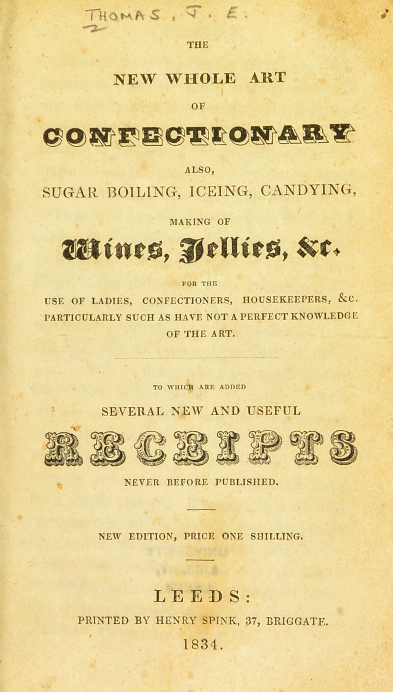 THE NEW WHOLE ART I OF ALSO, SUGAR BOILING, ICEING, CANDYING, MAKING OF ®SltMri6, glelliriS, FOR THE USE OF LADIES, CONFECTIONERS, HOUSEKEEPERS, &C. PARTICULARLY SUCH AS HAVE NOT A PERFECT KNOWLEDGE OF THE ART. TO WHICH ARE ADDED SEVERAL NEAV AND USEFUL NEW EDITION, PRICE ONE SHILLING. LEEDS: PRINTED BY HENRY SPINK, 37, BRIGGATE. 1834.