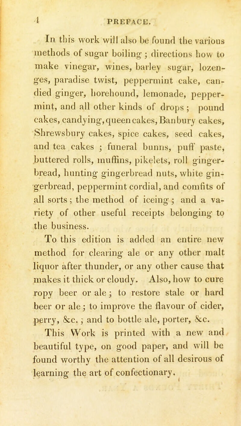 Ill til is work will also be founfl the various methods of sugar boiling ; directions how to make vinegar, wines, barley sugai', lozen- ges, paradise twist, peppermint cake, can- died ginger, horehound, lemonade, pepper- mint, and all other kinds of drops ; pound cakes, candying, queen cakes. Ban bury cakes, Shrewsbury cakes, spice cakes, seed cakes, and tea cakes ; funeral bunns, puff paste, buttered rolls, muffins, pikelets, roll ginger- bread, hunting gingerbread nuts, white gin- gerbread, peppermint cordial, and comfits of all sorts; the method of iceing; and a va- riety of other useful receipts belonging to the business. To this edition is added an entire new method for clearing ale or any other malt liquor after thunder, or any other cause that makes it thick or cloudy. Also, how to cure ropy beer or ale; to restore stale or hard beer or ale; to improve the flavour of cider, perry, &c.; and to bottle ale, porter, &c. This Work is printed with a new and beautiful type, on good paper, and will be found worthy the attention of all desirous of learning the art of confectionary.