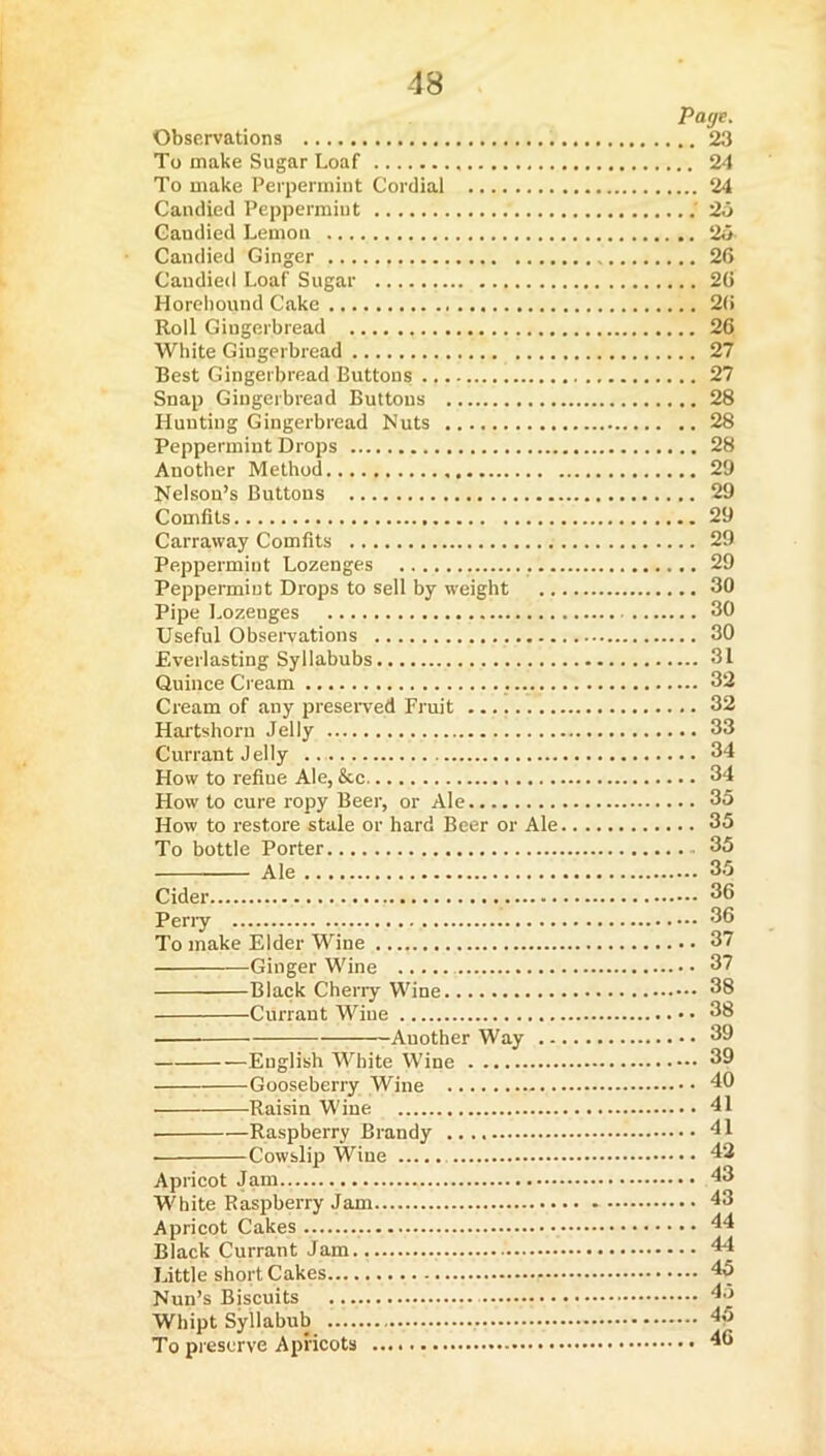 Page. Observations 23 To make Sugar Loaf 24 To make Perpermint Cordial 24 Candied Peppermint ; 26 Candied Lemon 26 Candied Ginger 26 Candied Loaf Sugar 26 Horeliound Cake 2(i Roll Gingerbread 26 White Gingerbread 27 Best Gingerbread Buttons 27 Snap Gingerbread Buttons 28 Hunting Gingerbread Nuts 28 Peppermint Drops 28 Another Method 29 Nelson’s Buttons 29 Comfits 29 Carraway Comfits 29 Peppermint Lozenges 29 Peppermint Drops to sell by weight 30 Pipe Lozenges 30 Useful Observations 30 Everlasting Syllabubs 31 Quince Cream 32 Cream of any preserved Fruit 32 Hartshorn Jelly 33 Currant Jelly 34 How to refine Ale, &c 34 How to cure ropy Beer, or Ale 35 How to restore stale or hard Beer or Ale 35 To bottle Porter 35 Ale 35 Cider 36 Peny 36 To make Elder Wine 37 Ginger Wine 37 Black Cherry Wine 38 Currant Wine 38 ■ Another Way 39 English White Wine 39 Gooseberry Wine 40 Raisin Wine 41 Raspberry Brandy 41 Cowslip Wine 42 Apricot Jam White Raspberry Jam Apricot Cakes Black Currant Jam... Little shortcakes Nun’s Bjscuits Whipt Syllabub To preserve Apricots .