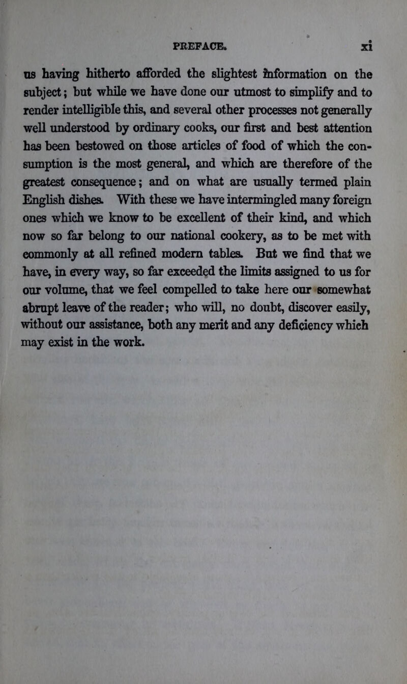 us having hitherto afforded the slightest information on the subject; but while we have done our utmost to simplify and to render intelligible this, and several other processes not generally well understood by ordinary cooks, our first and best attention has been bestowed on those articles of food of which the con- sumption is the most general, and which are therefore of the greatest consequence; and on what are usually termed plain English dishes. With these we have intermingled many foreign ones which we know to be excellent of their kind, and which now so far belong to our national cookery, as to be met with commonly at all refined modem tables* But we find that we have, in every way, so far exceeded the limits assigned to us for our volume, that we feel compelled to take here our somewhat abrupt leave of the reader; who will, no doubt, discover easily, without our assistance, both any merit and any deficiency which may exist in the work.