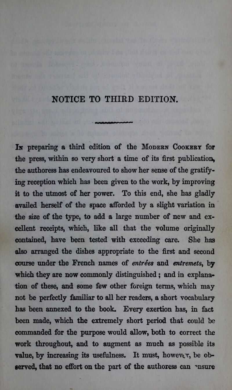 In preparing a third edition of the Modern Cookery for the press, within so very short a time of its first publication, the authoress has endeavoured to show her sense of the gratify- ing reception which has been given to the work, by improving it to the utmost of her power. To this end, she has gladly availed herself of the space afforded by a slight variation in the size of the type, to add a large number of new and ex- cellent receipts, which, like all that the volume originally contained, have been tested with exceeding care. She has also arranged the dishes appropriate to the first and second course under the French names of entrees and entremets, by which they are now commonly distinguished; and in explana- tion of these, and some few other foreign terms, which may not be perfectly familiar to all her readers, a short vocabulary has been annexed to the book. Every exertion has, in fact been made, which the extremely short period that could be commanded for the purpose would allow, both to correct the work throughout, and to augment as much as possible its value, by increasing its usefulness. It must, however, be ob- served, that no effort on the part of the authoress can msure