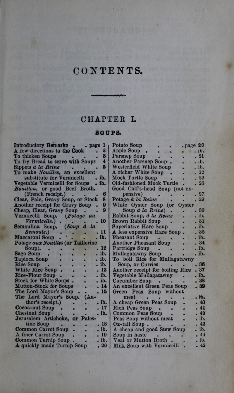 CONTENTS, CHAPTER L SOUPS. Introductory Remarks . . page 1 A few directions to the Cook . 2 To thicken Soups . . .3 To fry Bread to serve with Soups 4 Sippets d la Heine . . .5 To make Nouilles, an excellent substitute for Vermicelli . ib. Vegetable Vermicelli for Soups . ib. Bouillon, or good Beef Broth. (French receipt.) . . .0 Clear, Pale, Gravy Soup, or Stock 8 Another receipt for Gravy Soup . 9 Cheap, Clear, Gravy Soup . . 9 Vermicelli Soup. (Potage au Vermicelle.) . . . .10 Semoulina Soup. (Soup d la Semoule.) . . . .11 Maccaroni Soup . * . . . ib. Potage aux Nouilles (or Toillerine Soup) 12 Sago Soup ib. Tapioca Soup . . . . ib. Bice Soup ib. White Rice Soup . . . .13 Rice-Flour Soup . . . . ib. Stock for White Soups . . . ib. Mutton-Stock for Soups . . 14 The Lord Mayor’s Soup . . .15 The Lord Mayor’s Soup. (Au- thor’s receipt.) . . . ib. Cocoa-nut Soup . . . .17 Chestnut Soup . . . . ib. Jerusalem Artichoke, or Pales- tine Soup . . . .18 Common Carrot Soup . . . ib. A finer Carrot Soup . . .19 Common Turnip Soup . . . ib. A quickly made Turnip Soup . 20 Potato Soup . . . page 20 Apple Soup . . . . ■ . ib. Parsnep Soup . . . .21 Another Parsnep Soup . . . ib. Westerfield White Soup . . ib. A richer White Soup . . .22 Mock Turtle Soup . . .23 Old-fashioned Mock Turtle . . 26 Good Calf’s-head Soup (not ex- pensive) . . . .27 Potage d la Heine . . .29 White Oyster Soup (or Oyster Soup d la Heine) . . .30 Rabbit Soup, d la Reine . . ib. Brown Rabbit Soup . . .31 Superlative Hare Soup . . ib. A less expensive Hare Soup . . 32 Pheasant Soup . . . . ib. Another Pheasant Soup . . 34 Partridge Soup . . . . ib. Mullagatawny Soup . . . ib. To boil Rice for Mullagatawny Soup, or Curries . . .38 Another receipt for boiling Rice . 37 Vegetable Mullagatawny . . ib. Cucumber Soup . . . .38 An excellent Green Peas Soup . 39 Green Peas Soup without meat H>. A cheap Green Peas Soup . . 40 Rich Peas Soup . . . .41 Common Peas Soup . . .42 Peas Soup without meat . . ib. Ox-tail Soup 43 A cheap and good Stew Soup . ib. Soup in haste . . .' .44 Veal or Mutton Broth . . . ib. Milk Soup with Vermicelli . . 4a