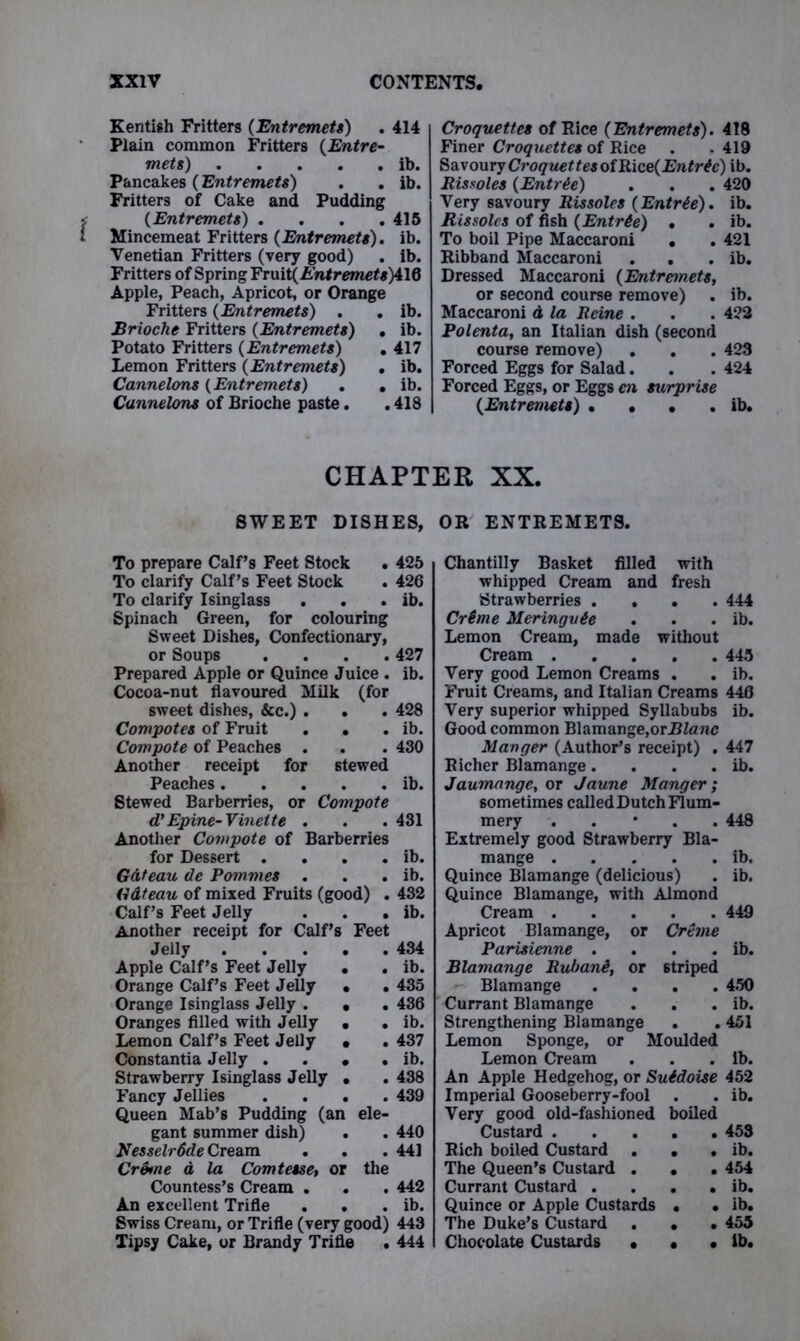 Kentish Fritters (Entremets) . 414 Plain common Fritters (Entre- mets) ib. Pancakes (Entremets) . . ib. Fritters of Cake and Pudding (Entremets) .... 415 Mincemeat Fritters (Entremets). ib. Venetian Fritters (very good) . ib. Fritters of Spring Yrmt(Entremets)d\Q Apple, Peach, Apricot, or Orange Fritters (Entremets) . . ib. Brioche Fritters (Entremets) . ib. Potato Fritters (Entremets) . 417 Lemon Fritters (Entremets) . ib. Cannelons (Entremets) . . ib. Cunnelons of Brioche paste. . 418 Croquettes of Rice (Entremets). 418 Finer Croquettes of Rice . - 419 Savoury Croquettes of Rice( 2J«/r&) ib. Rissoles (Entree) . . . 420 Very savoury Rissoles (Entrie). ib. Rissoles of fish (Entrie) . . ib. To boil Pipe Maccaroni . . 421 Ribband Maccaroni . . . ib. Dressed Maccaroni (Entremets, or second course remove) . ib. Maccaroni & la Reine . . . 422 Polenta, an Italian dish (second course remove) . . . 423 Forced Eggs for Salad. . . 424 Forced Eggs, or Eggs en surprise (Entremets) . . . . ib. CHAPTER XX. SWEET DISHES, To prepare Calf’s Feet Stock . 425 To clarify Calf’s Feet Stock . 426 To clarify Isinglass . . . ib. Spinach Green, for colouring Sweet Dishes, Confectionary, or Soups .... 427 Prepared Apple or Quince Juice . ib. Cocoa-nut flavoured Milk (for sweet dishes, &c.) . . . 428 Compotes of Fruit . . . ib. Compote of Peaches . . . 430 Another receipt for stewed Peaches ib. Stewed Barberries, or Compote d’Epine-Vinette . . . 431 Another Compote of Barberries for Dessert . 0 . ib. Gdteau de Pommes . . ib. Gdteau of mixed Fruits (good) . 432 Calf’s Feet Jelly . ib. Another receipt for Calf’s Feet Jelly . • . 434 Apple Calf’s Feet Jelly • . ib. Orange Calf’s Feet Jelly • . 435 Orange Isinglass Jelly . • . 436 Oranges filled with Jelly • . ib. Lemon Calf’s Feet Jelly • . 437 Constantia Jelly . # . ib. Strawberry Isinglass Jelly • . 438 Fancy Jellies • . 439 Queen Mab’s Pudding (an ele- gant summer dish) • . 440 KessclrSde Cream . 441 CrStne a la Comtesse, or the Countess’s Cream . # . 442 An excellent Trifle • . ib. Swiss Cream, or Trifle (very good) 443 Tipsy Cake, or Brandy Trifle . 444 OR ENTREMETS. Chantilly Basket filled with whipped Cream and fresh Strawberries .... 444 Crime Meringvie . . . ib. Lemon Cream, made without Cream 445 Very good Lemon Creams . . ib. Fruit Creams, and Italian Creams 446 Very superior whipped Syllabubs ib. Good common Blamange,orUZanc Manger (Author’s receipt) . 447 Richer Blamange. . . . ib. Jaumange, or Jaune Manger; sometimes called Dutch Flum- mery . 448 Extremely good Strawberry Bla- mange ib. Quince Blamange (delicious) . ib. Quince Blamange, with Almond Cream 449 Apricot Blamange, or Creme Parisienne . . . . ib. Blamange Ruhani, or striped Blamange .... 450 Currant Blamange . . . ib. Strengthening Blamange . . 451 Lemon Sponge, or Moulded Lemon Cream . . . ib. An Apple Hedgehog, or Suidoise 452 Imperial Gooseberry-fool . . ib. Very good old-fashioned boiled Custard 453 Rich boiled Custard . . . ib. The Queen’s Custard . . . 454 Currant Custard . . . . ib. Quince or Apple Custards . • ib. The Duke’s Custard . . . 455 Chocolate Custards • • • ib.