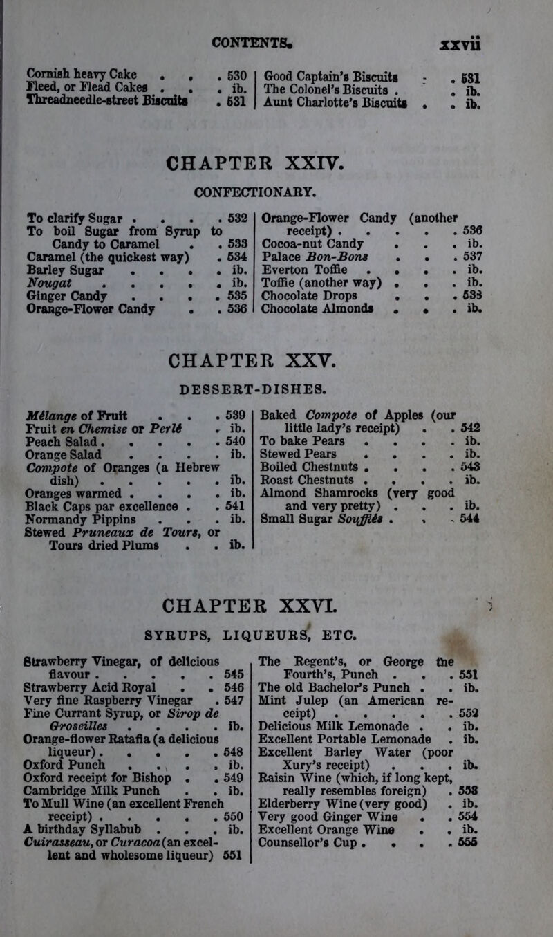 Cornish heavy Cake . , .630 Fleed, or Flead Cakes . . . ib. fhieadneedle-street Biscuits . 631 Good Captain’s Biscuits . 631 The Colonel’s Biscuits . . ib. Aunt Charlotte’s Biscuits . . ib. CHAPTER XXIV. CONFECTIONARY. To clarify Sugar . To boil Sugar from Syru; Candy to Caramel Caramel (the quickest way) Barley Sugar Nougat . . . . Ginger Candy . . . Orange-Flower Candy . 532 Orange-Flower Candy (another to receipt) . . 536 . 533 Cocoa-nut Candy . . ib. . 534 Palace Bon-Bons . . . 537 . ib. Everton Toffie . . . . ib. . ib. Toffie (another way) • . . ib. . 535 Chocolate Drops . . . 538 . 536 Chocolate Almonds . • . ib. CHAPTER XXV. DESSERT-DISHES. Milange of Fruit . . . 539 Fruit en Chemise or Per 16 . ib. Peach Salad 540 Orange Salad . . . . ib. Compote of Oranges (a Hebrew dish) ib. Oranges warmed . . . . ib. Black Caps par excellence . .541 Normandy Pippins . . . ib. Stewed Pruneaux de Tours, or Tours dried Plums . . ib. Baked Compote of Apples (our little lady’s receipt) . . 542 To bake Pears . . . . ib. Stewed Pears . . . . ib. Boiled Chestnuts .... 543 Roast Chestnuts . . . . ib. Almond Shamrocks (very good and very pretty) . . . ib. Small Sugar Soyffiis . , - 544 CHAPTER XXVL SYRUPS, LIQUEURS', ETC. Strawberry Vinegar, of delicious flavour 545 Strawberry Acid Royal . . 546 Very fine Raspberry Vinegar . 547 Fine Currant Syrup, or Strop de Qroseilles . . . . ib. Orange-flower Ratafia (a delicious liqueur) 548 Oxford Punch . . . , ib. Oxford receipt for Bishop . . 549 Cambridge Milk Punch . . ib. To Mull Wine (an excellent French receipt) 550 A birthday Syllabub . . . ib. Cuirasseau, or Curacoa(an excel- lent and wholesome liqueur) 551 The Regent’s, or George the Fourth’s, Punch . . .551 The old Bachelor’s Punch . . ib. Mint Julep (an American re- ceipt) 552 Delicious Milk Lemonade . . ib. Excellent Portable Lemonade . ib. Excellent Barley Water (poor Xury’s receipt) . . . ib. Raisin Wine (which, if long kept, really resembles foreign) . 558 Elderberry Wine (very good) . ib. Very good Ginger Wine . . 554 Excellent Orange Wine . . ib. Counsellor’s Cup. • .555