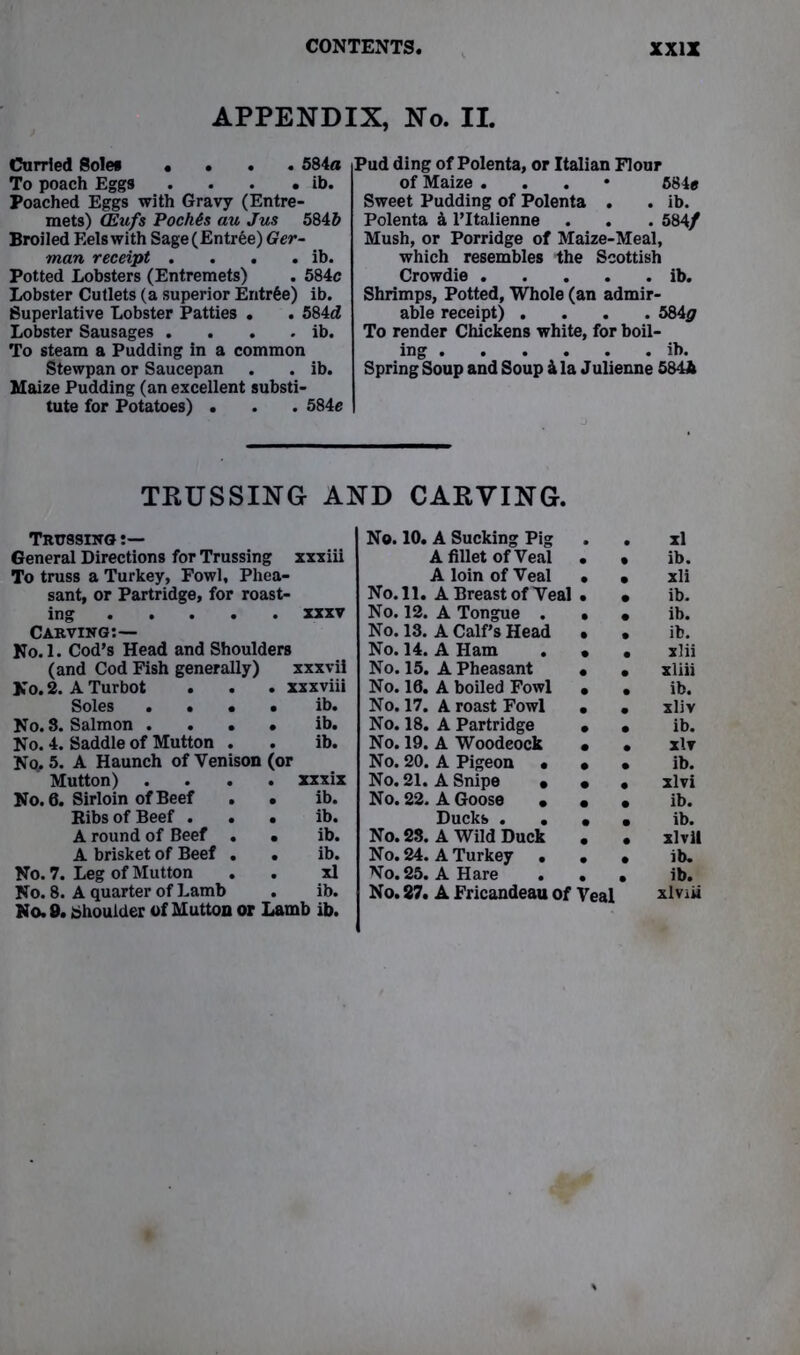 APPENDIX, No. II. Curried Sole* «... 584a To poach Eggs . . . . ib. Poached Eggs with Gravy (Entre- mets) (Eufs PochGs au Jus 584b Broiled Eels with Sage (Entree) Ger- man receipt . . . . ib. Potted Lobsters (Entremets) . 584c Lobster Cutlets (a superior Entree) ib. Superlative Lobster Patties . . 584d Lobster Sausages . . . . ib. To steam a Pudding in a common Stewpan or Saucepan . . ib. Maize Pudding (an excellent substi- tute for Potatoes) . . . 584c Pud ding of Polenta, or Italian Flour of Maize . 584e Sweet Pudding of Polenta . . ib. Polenta & l’ltalienne . . . 584/ Mush, or Porridge of Maize-Meal, which resembles the Scottish Crowdie ib. Shrimps, Potted, Whole (an admir- able receipt) .... 584^ To render Chickens white, for boil- ing ib. Spring Soup and Soup 4 la Julienne 5844 TRUSSING AND CARVING. Trussing t— No. 10. A Sucking Pig xl General Directions for Trussing xxxiii A fillet of Veal ib. To truss a Turkey, Fowl, Phea- A loin of Veal xli sant, or Partridge, for roast- No. 11. A Breast of Veal ib. ing .... # XXXV No. 12. A Tongue . ib. Carving:— No. 13. A Calf’s Head ib. No.l. Cod’s Head and Shoulders No. 14. A Ham xlii (and Cod Fish generally) xxxvii No. 15. A Pheasant xliii No. 2. A Turbot . xxxviii No. 10. A boiled Fowl ib. Soles . • • • ib. No. 17. A roast Fowl xliv No. 8. Salmon . . • # ib. No. 18. A Partridge ib. No. 4. Saddle of Mutton . • ib. No. 19. A Woodeock xlr No. 5. A Haunch of Venison (or No. 20. A Pigeon • ib. Mutton) xxxix No. 21. A Snipe • xlvi No. 6. Sirloin of Beef . • ib. No. 22. A Goose • ib. Ribs of Beef . . # ib. Ducks . • ib. A round of Beef . ib. No. 28. A Wild Duck xlvil A brisket of Beef . # ib. No. 24. A Turkey • ib. No. 7. Leg of Mutton xl No. 25. A Hare ib. No. 8. A quarter of Lamb • ib. No. 27. A Fricandeau of Veal xlviii No. 9. Shoulder of Mutton or Lamb ib.
