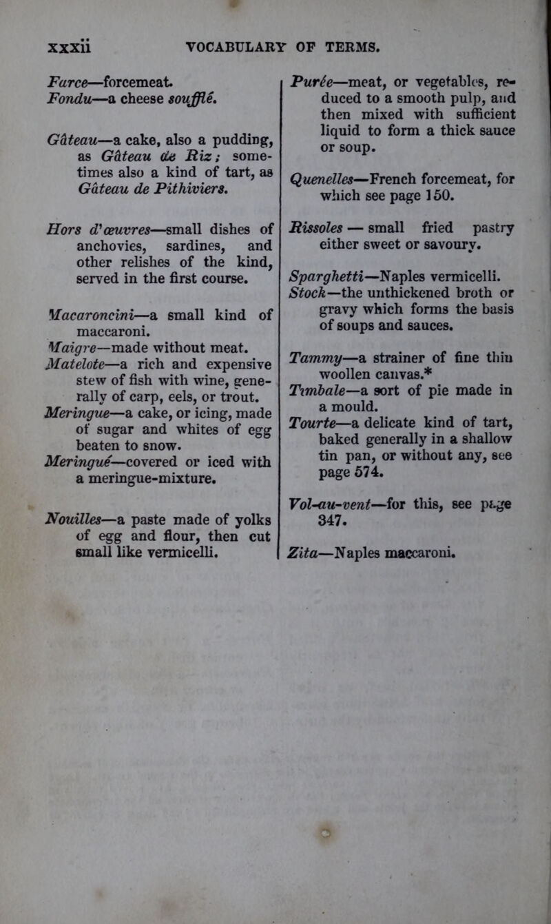 Farce—forcemeat Fondu—a cheese souffle. G&teau—a cake, also a pudding, as G&teau da Riz; some- times also a kind of tart, as Gateau de Pithiviers. Hors d'oeuvres—small dishes of anchovies, sardines, and other relishes of the kind, served in the first course. Macaroncini—a small kind of maccaroni. Maigre—made without meat. Matelote—a rich and expensive stew of fish with wine, gene- rally of carp, eels, or trout. Meringue—a cake, or icing, made of sugar and whites of egg beaten to snow. Meringue—covered or iced with a meringue-mixture. Nouilles—a paste made of yolks of egg and flour, then cut small like vermicelli. Purh—meat, or vegetables, re- duced to a smooth pulp, and then mixed with sufficient liquid to form a thick sauce or soup. Quenelles—French forcemeat, for which see page 150. Rissoles — small fried pastry either sweet or savoury. Sparghetti—Naples vermicelli. Stock—the unthickened broth or gravy which forms the basis of soups and sauces. Tammy—a strainer of fine thiu woollen canvas.* Timbale—Si sort of pie made in a mould. Tourte—a delicate kind of tart, baked generally in a shallow tin pan, or without any, see page 574. Vol-au-vent—for this, see page 347. Zita—Naples maccaroni.