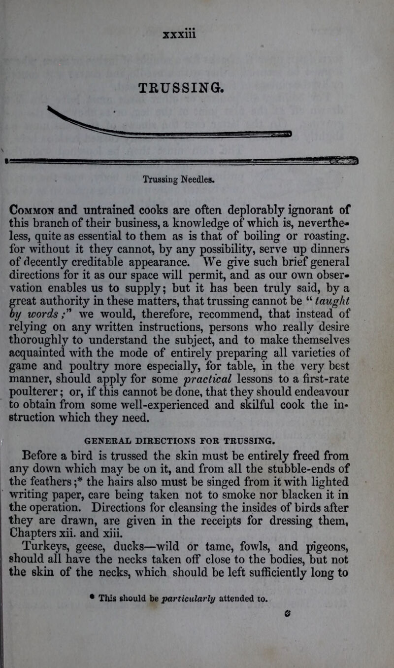 XXX1U TRUSSING. Trussing Needles. Common and untrained cooks are often deplorably ignorant of this branch of their business, a knowledge of which is, neverthe- less, quite as essential to them as is that of boiling or roasting, for without it they cannot, by any possibility, serve up dinners of decently creditable appearance. We give such brief general directions for it as our space will permit, and as our own obser- vation enables us to supply; but it has been truly said, by a great authority in these matters, that trussing cannot be “ taught by words;” we would, therefore, recommend, that instead of relying on any written instructions, persons who really desire thoroughly to understand the subject, and to make themselves acquainted with the mode of entirely preparing all varieties of game and poultry more especially, for table, in the very best manner, should apply for some practical lessons to a first-rate poulterer; or, if this cannot be done, that they should endeavour to obtain from some well-experienced and skilful cook the in- struction which they need. GENERAL DIRECTIONS FOR TRUSSING. Before a bird is trussed the skin must be entirely freed from any down which may be on it, and from all the stubble-ends of the feathers ;* the hairs also must be singed from it with lighted writing paper, care being taken not to smoke nor blacken it in the operation. Directions for cleansing the insides of birds after they are drawn, are given in the receipts for dressing them, Chapters xii. and xiii. Turkeys, geese, ducks—wild or tame, fowls, and pigeons, should all have the necks taken off close to the bodies, but not the skin of the necks, which should be left sufficiently long to • This should be particularly attended to.