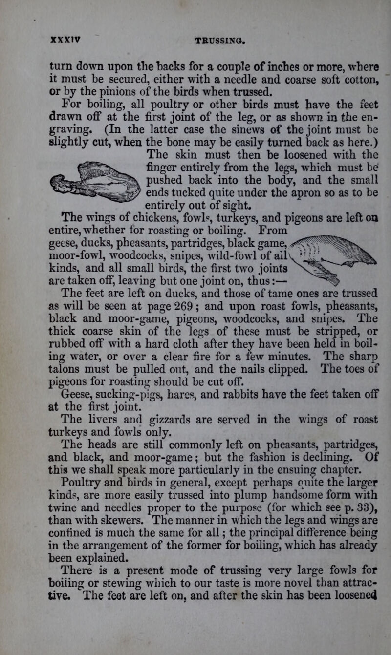 turn down upon the hacks for a couple of inches or more, where it must be secured, either with a needle and coarse soft cotton, or by the pinions of the birds when trussed. For boiling, all poultry or other birds must have the feet drawn off at the first joint of the leg, or as shown in the en- graving. (In the latter case the sinews of the joint must be slightly cut, when the bone may be easily turned back as here.) The skin must then be loosened with the finger entirely from the legs, which must be pushed back into the body, and the small ends tucked quite under the apron so as to be entirely out of sight. The wings of chickens, fowl«, turkeys, and pigeons are left on entire, whether for roasting or boiling. From geese, ducks, pheasants, partridges, black game, moor-fowl, woodcocks, snipes, wild-fowl of ail kinds, and all small birds, the first two joints are taken off, leaving but one joint on, thus:— The feet are left on ducks, and those of tame ones are trussed as will be seen at page 269; and upon roast fowls, pheasants, black and moor-game, pigeons, woodcocks, and snipes. The thick coarse skin of the legs of these must be stripped, or rubbed off with a hard cloth after they have been held in boil- ing water, or over a clear fire for a few minutes. The sharp talons must be pulled out, and the nails clipped. The toes of pigeons for roasting should be cut off. Geese, sucking-pigs, hares, and rabbits have the feet taken off at the first joint. The livers and gizzards are served in the wings of roast turkeys and fowls only. The heads are still commonly left on pheasants, partridges, and black, and moor-game; but the fashion is declining. Of this we shall speak more particularly in the ensuing chapter. Poultry and birds in general, except perhaps quite the larger kinds, are more easily trussed into plump handsome form with twine and needles proper to the purpose (for which see p. 33), than with skewers. The manner in which the legs and wings are confined is much the same for all; the principal difference being in the arrangement of the former for boiling, which has already been explained. There is a present mode of trussing very large fowls for boiling or stewing which to our taste is more novel than attrac- tive. The feet are left on. and after the skin has been loosened