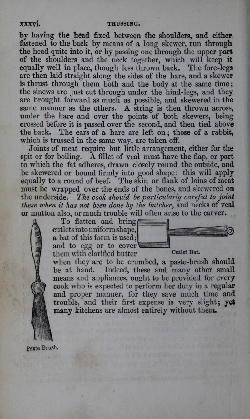 by having the head fixed between the shoulders, and either fastened to the back by means of a long skewer, run through the head quite into it, or by passing one through the upper part of the shoulders and the neck together, which will keep it equally well in place, though less thrown back. The fore-legs are then laid straight along the sides of the hare, and a skewer is thrust through them both and the body at the same time; the sinews are just cut through under the hind-legs, and they are brought forward as much as possible, and skewered in the same manner as the others. A string is then thrown across, under the hare and over the points of both skewers, being crossed before it is passed over the second, and then tied above the back. The ears of a hare are left on; those of a rabbit, which is trussed in the same way, are taken off. Joints of meat require but little arrangement, either for the spit or for boiling. A fillet of veal must have the flap, or part to which the fat adheres, drawn closely round the outside, and be skewered or bound firmly into good shape: this will apply equally to a round of beef. The skin or flank of loins of meat must be wrapped over the ends of the bones, and skewered on the underside. The cook should he 'particularly careful to joint these when it has not been done by the butcher, and necks of veal or mutton also, or much trouble will often arise to the carver. To flatten and bring cutlets into uniform shape, a bat of this form is used; and to egg or to cover them with clarified butter when they are to be crumbed, a paste-brush should be at hand. Indeed, these and many other small means and appliances, ought to be provided for every cook who is expected to perform her duty in a regular and proper manner, for they save much time and trouble, and their first expense is very slight; yet many kitchens are almost entirely without them. Cutlet Bat.