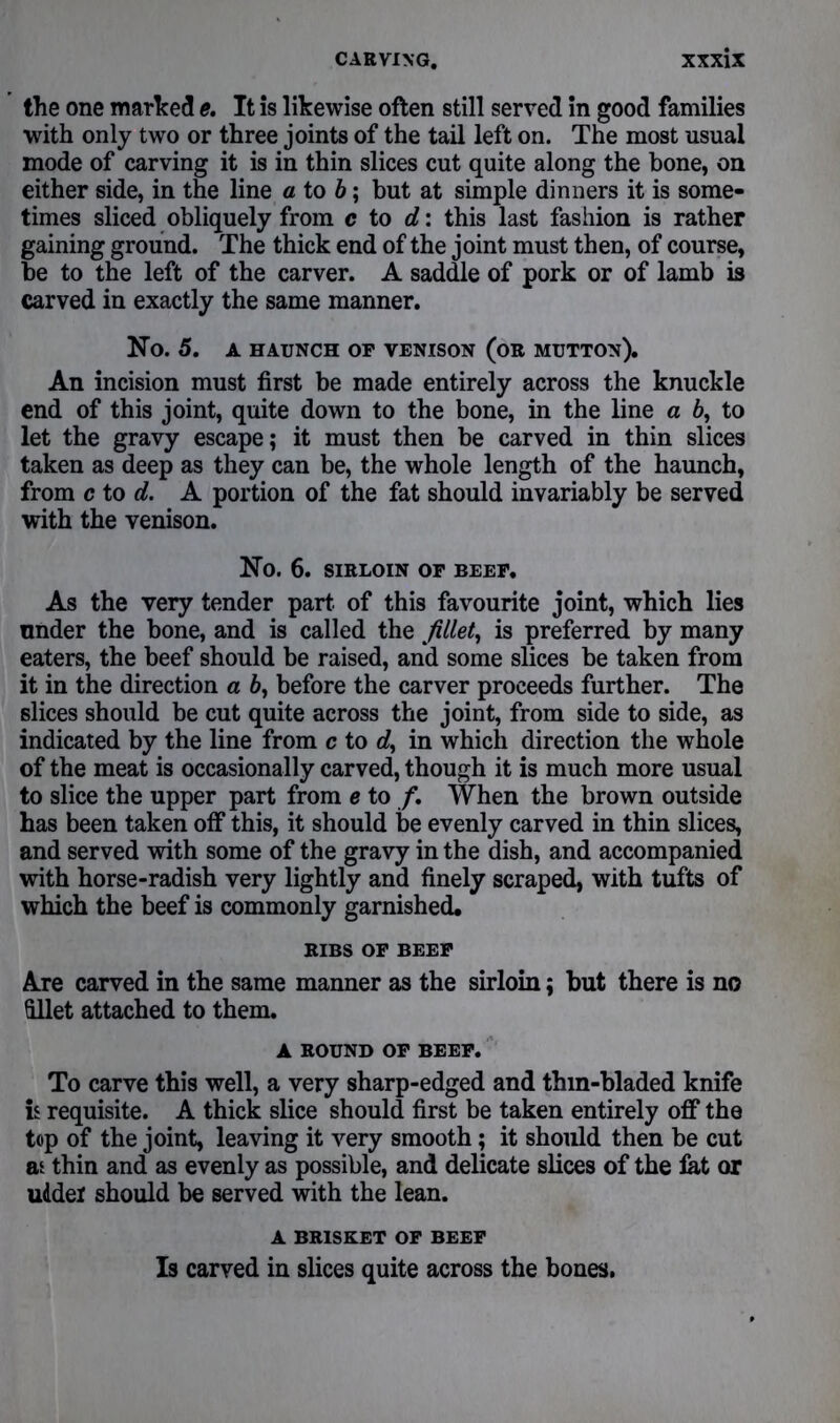 the one marked e. It is likewise often still served in good families with only two or three joints of the tail left on. The most usual mode of carving it is in thin slices cut quite along the bone, on either side, in the line a to b; but at simple dinners it is some- times sliced obliquely from c to d: this last fashion is rather gaining ground. The thick end of the joint must then, of course, be to the left of the carver. A saddle of pork or of lamb is carved in exactly the same manner. No. 5. A HAUNCH OF VENISON (OR MUTTON). An incision must first be made entirely across the knuckle end of this joint, quite down to the bone, in the line a 6, to let the gravy escape; it must then be carved in thin slices taken as deep as they can be, the whole length of the haunch, from c to d. A portion of the fat should invariably be served with the venison. No. 6. SIRLOIN OF BEEF. As the very tender part, of this favourite joint, which lies under the bone, and is called the fillet, is preferred by many eaters, the beef should be raised, and some slices be taken from it in the direction a 6, before the carver proceeds further. The slices should be cut quite across the joint, from side to side, as indicated by the line from c to rf, in which direction the whole of the meat is occasionally carved, though it is much more usual to slice the upper part from e to /. When the brown outside has been taken off this, it should be evenly carved in thin slices, and served with some of the gravy in the dish, and accompanied with horse-radish very lightly and finely scraped, with tufts of which the beef is commonly garnished. RIBS OF BEEF Are carved in the same manner as the sirloin; but there is no fillet attached to them. A ROUND OF BEEF. To carve this well, a very sharp-edged and thin-bladed knife is requisite. A thick slice should first be taken entirely off the top of the joint, leaving it very smooth; it should then be cut as thin and as evenly as possible, and delicate slices of the lat or uddel should be served with the lean. A BRISKET OF BEEF Is carved in slices quite across the bones.