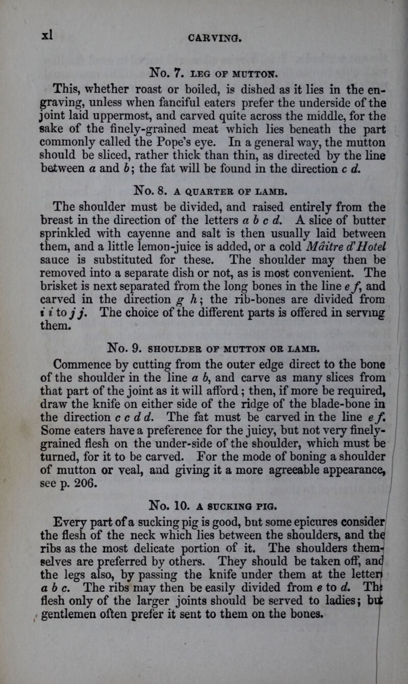 NO. 7. LEG OF MUTTON. This, whether roast or boiled, is dished as it lies in the en- graving, unless when fanciful eaters prefer the underside of the joint laid uppermost, and carved quite across the middle, for the sake of the finely-grained meat which lies beneath the part commonly called the Pope’s eye. In a general way, the mutton should be sliced, rather thick than thin, as directed by the line between a and b; the fat will be found in the direction c d. No. 8. A QUARTER OF LAMB. The shoulder must be divided, and raised entirely from the breast in the direction of the letters abed. A slice of butter sprinkled with cayenne and salt is then usually laid between them, and a little lemon-juice is added, or a cold Maitre d'Hotel sauce is substituted for these. The shoulder may then be removed into a separate dish or not, as is most convenient. The brisket is next separated from the long bones in the line e /, and carved in the direction g h; the rib-bones are divided from i i to j j. The choice of the different parts is offered in serving them. No. 9. SHOULDER OF MUTTON OR LAMB. Commence by cutting from the outer edge direct to the bone of the shoulder in the line a 6, and carve as many slices from that part of the joint as it will afford; then, if more be required, draw the knife on either side of the ridge of the blade-bone in the direction c c d d. The fat must be carved in the line e f. Some eaters have a preference for the juicy, but not very finely- grained flesh on the under-side of the shoulder, which must be turned, for it to be carved. For the mode of boning a shoulder of mutton or veal, and giving it a more agreeable appearance, see p. 206. No. 10. A SUCKING PIG. Every part of a sucking pig is good, but some epicures consider the flesh of the neck which lies between the shoulders, and the ribs as the most delicate portion of it. The shoulders them- selves are preferred by others. They should be taken off, and the legs also, by passing the knife under them at the letten a b c. The ribs may then be easily divided from e to d. The flesh only of the larger joints should be served to ladies; bii gentlemen often prefer it sent to them on the bones.
