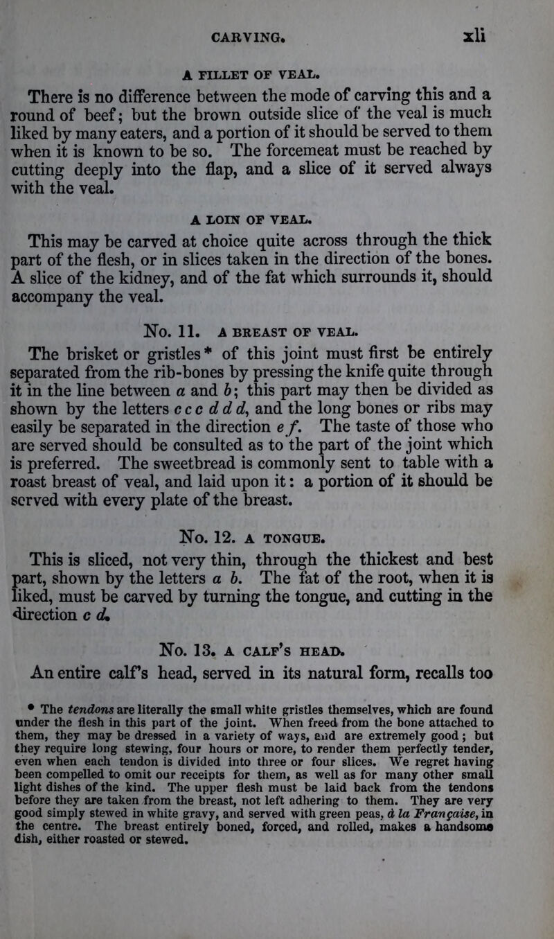 A FILLET OF VEAL. There is no difference between the mode of carving this and a round of beef; but the brown outside slice of the veal is much liked by many eaters, and a portion of it should be served to them when it is known to be so. The forcemeat must be reached by cutting deeply into the flap, and a slice of it served always with the veal. A LOIN OF VEAL. This may be carved at choice quite across through the thick part of the flesh, or in slices taken in the direction of the bones. A slice of the kidney, and of the fat which surrounds it, should accompany the veal. No. 11. A BREAST OF VEAL. The brisket or gristles * of this joint must first be entirely separated from the rib-bones by pressing the knife quite through it in the line between a and b; this part may then be divided as shown by the letters ccc ddd, and the long bones or ribs may easily be separated in the direction e f. The taste of those who are served should be consulted as to the part of the joint which is preferred. The sweetbread is commonly sent to table with a roast breast of veal, and laid upon it: a portion of it should be served with every plate of the breast. No. 12. A TONGUE. This is sliced, not very thin, through the thickest and best part, shown by the letters a b. The fat of the root, when it is liked, must be carved by turning the tongue, and cutting in the direction c cU No. 13. A CALF’S HEAD. An entire calf’s head, served in its natural form, recalls too • The tendons are literally the 6mall white gristles themselves, which are found under the flesh in this part of the joint. When freed from the bone attached to them, they may be dressed in a variety of ways, and are extremely good ; but they require long stewing, four hours or more, to render them perfectly tender, even when each tendon is divided into three or four slices. We regret having been compelled to omit our receipts for them, as well as for many other smaU light dishes of the kind. The upper flesh must be laid back from the tendons before they are taken from the breast, not left adhering to them. They are very good simply stewed in white gravy, and served with green peas, d la Frangaise, in the centre. The breast entirely boned, forced, and rolled, makes a handsome dish, either roasted or stewed.