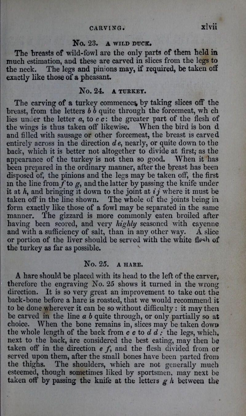 No. 23. A WILD DUCK. The breasts of wild-fowl are the only parts of them held in much estimation, and these are carved in slices from the legs to the neck. The legs and pinions may, if required, be taken off exactly like those of a pheasant. No. 24. A TURKEY. The carving of a turkey commence^ by taking slices off the breast, from the letters b b quite through the forcemeat, wh ch lies under the letter «, to c c: the greater part of the flesh of the wings is thus taken off likewise. When the bird is bon d and filled with sausage or other forcemeat, the breast is carved entirely across in the direction d e, nearly, or quite down to the back, which it is better not altogether to divide at first,- as the appearance of the turkey is not then so good. When it has been prepared in the ordinary manner, after the breast has been disposed of, the pinions and the legs may be taken off, the first in the line from/to g, and the latter by passing the knife under ! it at h, and bringing it down to the joint at ij where it must be taken off in the line shown. The whole of the joints being in form exactly like those of a fowl may be separated in the same manner. The gizzard is more commonly eaten broiled after having been scored, and very highly seasoned with cayenne and with a sufficiency of salt, than in any other way. A slice or portion of the liver should be served with the white fle^h of the turkey as far as possible. ** No. 25. A HARE. A hare should be placed with its head to the left of the carver, therefore the engraving No. 25 shows it turned in the wrong direction. It is so very great an improvement to take out the back-bone before a hare is roasted, that we would recommend it to be done wherever it can be so without difficulty: it may then be carved in the line a b quite through, or only partially so at choice. When the bone remains in, slices may be taken down the whole length of the back from c c to d d ; the legs, which, next to the back, are considered the best eating, may then be taken off in the direction e f, and the flesh divided from or served upon them, after the small bones have been parted from the thighs. The shoulders, which are not generally much esteemed, though sometimes liked by sportsmen, may next be taken off by passing the knife at the letters g h between the