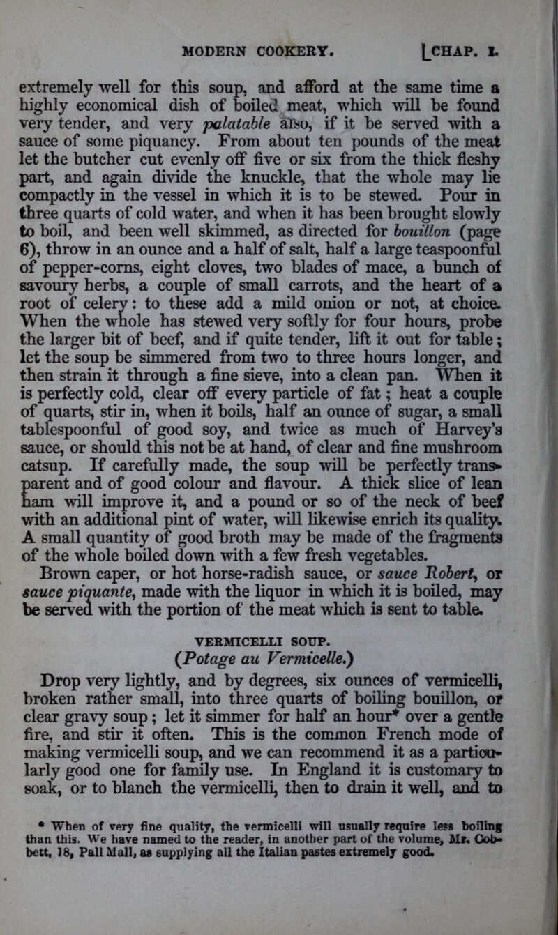 extremely well for this soup, and afford at the same time a highly economical dish of boiled meat, which will be found very tender, and very palatable also, if it be served with a sauce of some piquancy. From about ten pounds of the meat let the butcher cut evenly off five or six from the thick fleshy part, and again divide the knuckle, that the whole may lie compactly in the vessel in which it is to be stewed. Pour in three quarts of cold water, and when it has been brought slowly to boil, and been well skimmed, as directed for bouillon (page 6), throw in an ounce and a half of salt, half a large teaspoonful of pepper-corns, eight cloves, two blades of mace, a bunch of savoury herbs, a couple of small carrots, and the heart of a root of celery: to these add a mild onion or not, at choice. When the whole has stewed very softly for four hours, probe the larger bit of beef, and if quite tender, lift it out for table; let the soup be simmered from two to three hours longer, and then strain it through a fine sieve, into a clean pan. When it is perfectly cold, clear off every particle of fat; heat a couple of quarts, stir in, when it boils, half an ounce of sugar, a small tablespoonful of good soy, and twice as much of Harvey’s sauce, or should this not be at hand, of clear and fine mushroom catsup. If carefully made, the soup will be perfectly tran» parent and of good colour and flavour. A thick slice of lean ham will improve it, and a pound or so of the neck of beef with an additional pint of water, will likewise enrich its quality. A small quantity of good broth may be made of the fragments of the whole boiled down with a few fresh vegetables. Brown caper, or hot horse-radish sauce, or sauce Robert, or sauce piquante, made with the liquor in which it is boiled, may be served with the portion of the meat which is sent to table. VERMICELLI SOUP. (Potage au Vermicelle.') Drop very lightly, and by degrees, six ounces of vermicelli, broken rather small, into three quarts of boiling bouillon, or clear gravy soup; let it simmer for half an hour* over a gentle fire, and stir it often. This is the common French mode of making vermicelli soup, and we can recommend it as a particu- larly good one for family use. In England it is customary to soak, or to blanch the vermicelli, then to drain it well, and to • When of very fine quality, the vermicelli will usually require less boiling than this. We have named to the reader, in another part of the volume, Mr. Cot>- bett, 18, Pall Mall, as supplying all the Italian pastes extremely good.