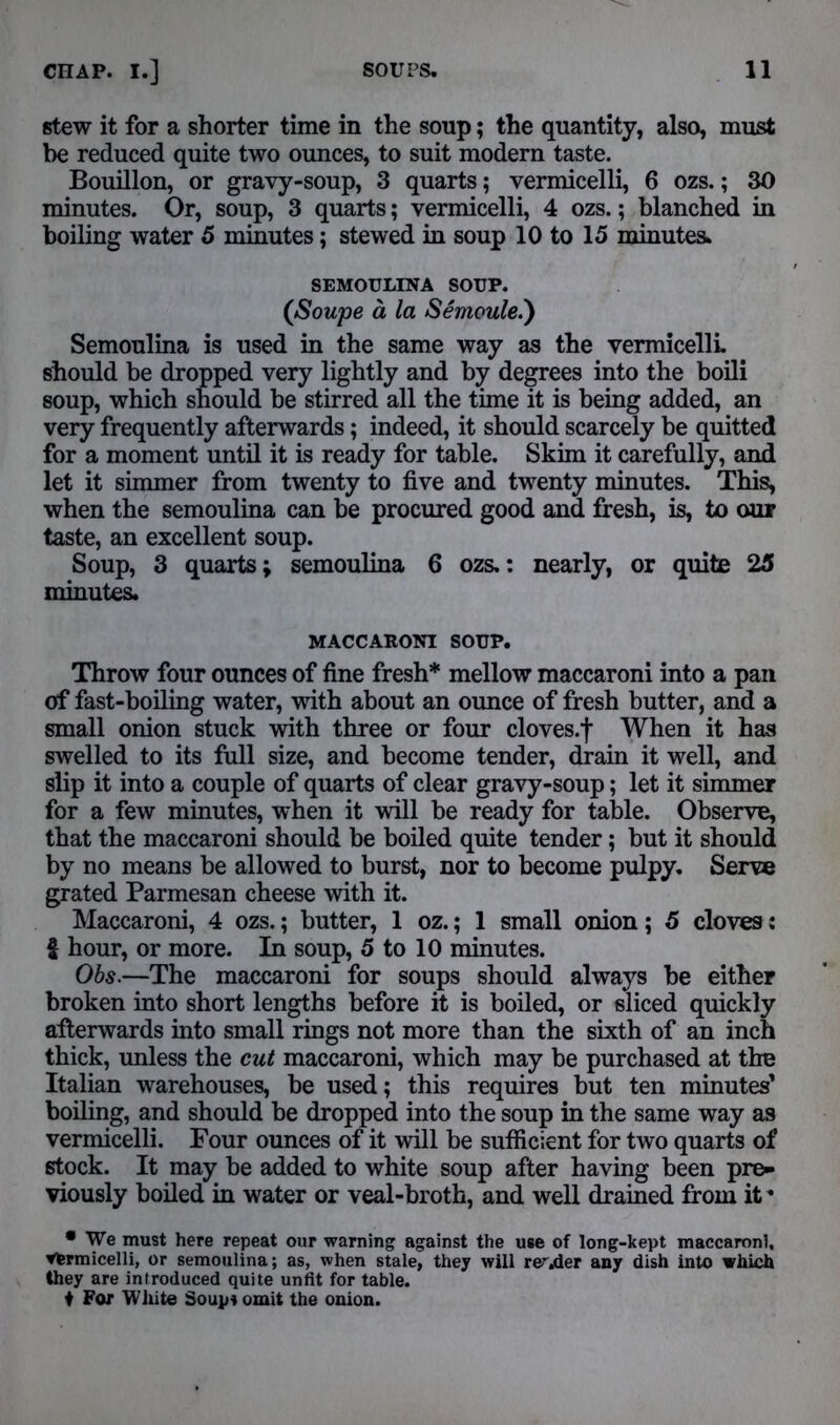 stew it for a shorter time in the soup; the quantity, also, must be reduced quite two ounces, to suit modern taste. Bouillon, or gravy-soup, 3 quarts; vermicelli, 6 ozs.; 30 minutes. Or, soup, 3 quarts; vermicelli, 4 ozs.; blanched in boiling water 5 minutes; stewed in soup 10 to 15 minutes. SEMOULINA SOUP. (Soupe a la Semoule.') Semoulina is used in the same way as the vermicelli should be dropped very lightly and by degrees into the boili soup, which should be stirred all the time it is being added, an very frequently afterwards; indeed, it should scarcely be quitted for a moment until it is ready for table. Skim it carefully, and let it simmer from twenty to five and twenty minutes. This, when the semoulina can be procured good and fresh, is, to our taste, an excellent soup. Soup, 3 quarts; semoulina 6 ozs,: nearly, or quite 25 minutes. MACCARONI SOUP. Throw four ounces of fine fresh* mellow maccaroni into a pan of fast-boiling water, with about an ounce of fresh butter, and a small onion stuck with three or four cloves.f When it has swelled to its full size, and become tender, drain it well, and slip it into a couple of quarts of clear gravy-soup; let it simmer for a few minutes, when it will be ready for table. Observe, that the maccaroni should be boiled quite tender; but it should by no means be allowed to burst, nor to become pulpy. Serve grated Parmesan cheese with it. Maccaroni, 4 ozs.; butter, 1 oz.; 1 small onion; 5 cloves: f hour, or more. In soup, 5 to 10 minutes. Obs.—The maccaroni for soups should always be either broken into short lengths before it is boiled, or sliced quickly afterwards into small rings not more than the sixth of an inch thick, unless the cut maccaroni, which may be purchased at the Italian warehouses, be used; this requires but ten minutes' boiling, and should be dropped into the soup in the same way as vermicelli. Four ounces of it will be sufficient for two quarts of stock. It may be added to white soup after having been pre- viously boiled in water or veal-broth, and well drained from it * • We must here repeat our warning against the use of long-kept maccaroni, yfermicelli, or semoulina; as, when stale, they will rerj&et any dish into which they are introduced quite unfit for table. ♦ For White Soups omit the onion.