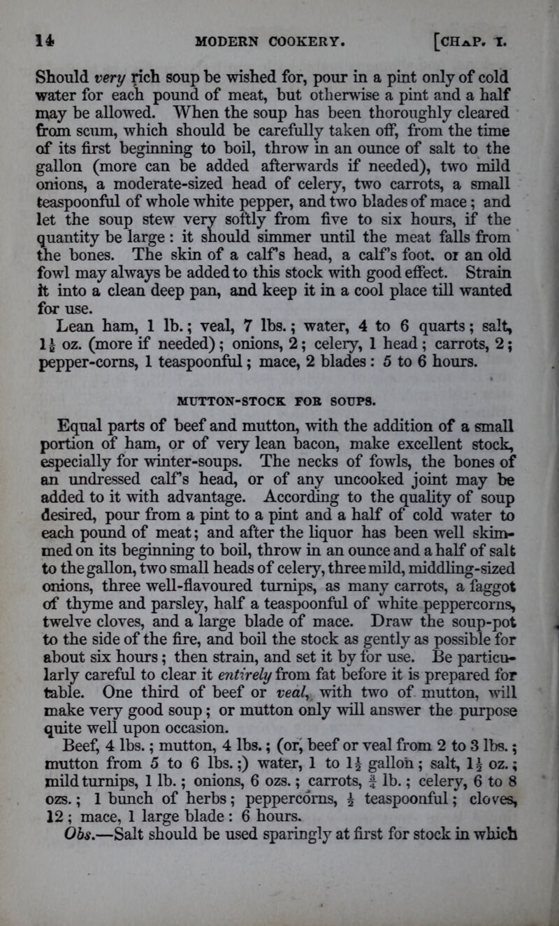 Should very rich soup be wished for, pour in a pint only of cold water for each pound of meat, but otherwise a pint and a half may be allowed. When the soup has been thoroughly cleared from scum, which should be carefully taken off, from the time of its first beginning to boil, throw in an ounce of salt to the gallon (more can be added afterwards if needed), two mild onions, a moderate-sized head of celery, two carrots, a small teaspoonful of whole white pepper, and two blades of mace; and let the soup stew very softly from five to six hours, if the quantity be large : it should simmer until the meat falls from the bones. The skin of a calf’s head, a calf’s foot, or an old fowl may always be added to this stock with good effect. Strain it into a clean deep pan, and keep it in a cool place till wanted for use. Lean ham, 1 lb.; veal, 7 lbs.; water, 4 to 6 quarts; salt, 1 £ oz. (more if needed); onions, 2; celery, 1 head ; carrots, 2; pepper-corns, 1 teaspoonful; mace, 2 blades : 5 to 6 hours. MUTTON-STOCK FOB SOUPS. Equal parts of beef and mutton, with the addition of a small portion of ham, or of very lean bacon, make excellent stock, especially for winter-soups. The necks of fowls, the bones of an undressed calf’s head, or of any uncooked joint may be added to it with advantage. According to the quality of soup desired, pour from a pint to a pint and a half of cold water to each pound of meat; and after the liquor has been well skim- med on its beginning to boil, throw in an ounce and a half of salt to the gallon, two small heads of celery, three mild, middling-sized onions, three well-flavoured turnips, as many carrots, a faggot of thyme and parsley, half a teaspoonful of white peppercorns, twelve cloves, and a large blade of mace. Draw the soup-pot to the side of the fire, and boil the stock as gently as possible for about six hours; then strain, and set it by for use. Be particu- larly careful to clear it entirely from fat before it is prepared for table. One third of beef or veal, with two of mutton, will make very good soup; or mutton only will answer the purpose quite well upon occasion. Beef, 4 lbs.; mutton, 4 lbs.; (or, beef or veal from 2 to 3 lbs.; mutton from 5 to 6 lbs.;) water, 1 to 1£ gallon; salt, 1£ oz.; mild turnips, 1 lb.; onions, 6 ozs.; carrots, £ lb.; celery, 6 to 8 ozs.; 1 bunch of herbs; peppercorns, 5 teaspoonful; cloves, 12 ; mace, 1 large blade : 6 hours. Obs.—Salt should be used sparingly at first for stock in which