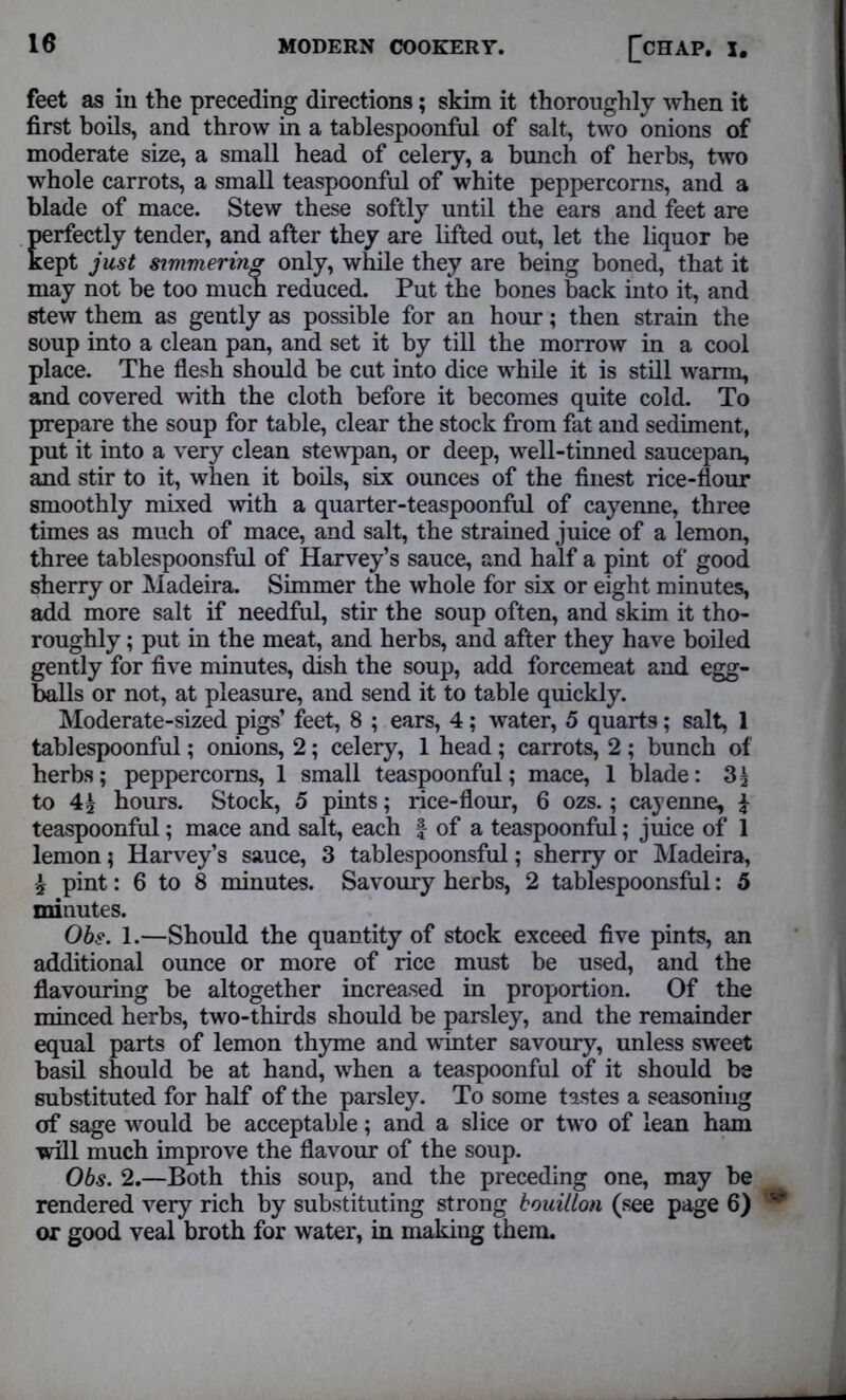 feet as in the preceding directions; skim it thoroughly when it first boils, and throw in a tablespoonful of salt, two onions of moderate size, a small head of celery, a bunch of herbs, two whole carrots, a small teaspoonful of white peppercorns, and a blade of mace. Stew these softly until the ears and feet are perfectly tender, and after they are lifted out, let the liquor be kept just simmering only, while they are being boned, that it may not be too much reduced. Put the bones back into it, and stew them as gently as possible for an hour; then strain the soup into a clean pan, and set it by till the morrow in a cool place. The flesh should be cut into dice while it is still warm, and covered with the cloth before it becomes quite cold. To prepare the soup for table, clear the stock from fat and sediment, put it into a very clean stewpan, or deep, well-tinned saucepan, and stir to it, when it boils, six ounces of the finest rice-flour smoothly mixed with a quarter-teaspoonful of cayenne, three times as much of mace, and salt, the strained juice of a lemon, three tablespoonsful of Harvey’s sauce, and half a pint of good sherry or Madeira. Simmer the whole for six or eight minutes, add more salt if needful, stir the soup often, and skim it tho- roughly ; put in the meat, and herbs, and after they have boiled gently for five minutes, dish the soup, add forcemeat and egg- balls or not, at pleasure, and send it to table quickly. Moderate-sized pigs’ feet, 8 ; ears, 4; water, 5 quarts; salt, 1 tablespoonful; onions, 2; celery, 1 head ; carrots, 2 ; bunch of herbs; peppercorns, 1 small teaspoonful; mace, 1 blade: 31 to 41 hours. Stock, 5 pints; rice-flour, 6 ozs.; cayenne, i teaspoonful; mace and salt, each § of a teaspoonful; juice of 1 lemon; Harvey’s sauce, 3 tablespoonsful; sherry or Madeira, 1 pint: 6 to 8 minutes. Savoury herbs, 2 tablespoonsful: 5 minutes. Obs. 1.—Should the quantity of stock exceed five pints, an additional ounce or more of rice must be used, and the flavouring be altogether increased in proportion. Of the minced herbs, two-thirds should be parsley, and the remainder equal parts of lemon thyme and winter savoury, unless sweet basil should be at hand, when a teaspoonful of it should be substituted for half of the parsley. To some tastes a seasoning of sage would be acceptable; and a slice or two of lean ham will much improve the flavour of the soup. Obs. 2.—Both this soup, and the preceding one, may be rendered very rich by substituting strong bouillon (see page 6) or good veal broth for water, in making them.