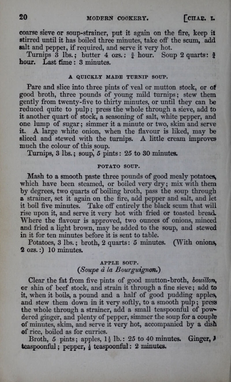 coarse sieve or soup-strainer, put it again on the fire, keep it stirred until it has boiled three minutes, take off the scum, add salt and peppei, if required, and serve it very hot. Turnips 3 lbs.; butter 4 ozs.: f hour. Soup 2 quarts: £ hour. Last time : 3 minutes. A QUICKLY MADE TURNIP SOUP. Pare and slice into three pints of veal or mutton stock, or of good broth, three pounds of young mild turnips; stew them gently from twenty-five to thirty minutes, or until they can be reduced quite to pulp; press the whole through a sieve, add to it another quart of stock, a seasoning of salt, white pepper, and one lump of sugar; simmer it a minute or two, skim and serve it. A large white onion, when the flavour is liked, may be sliced and stewed with the turnips. A little cream improves much the colour of this soup. Turnips, 3 lbs.; soup’, 5 pints: 25 to 30 minutes. POTATO SOUP. Mash to a smooth paste three pounds of good mealy potatoes, which have been steamed, or boiled very dry; mix with them by degrees, two quarts of boiling broth, pass the soup through a strainer, set it again on the fire, add pepper and salt, and let it boil five minutes. Take off entirely the black scum that will rise upon it, and serve it very hot with fried or toasted bread. Where the flavour is approved, two ounces of onions, minced and fried a light brown, may be added to the soup, and stewed in it for ten minutes before it is sent to table. Potatoes, 3 lbs.; broth, 2 quarts: 5 minutes. (With onions, 2 ozs.:) 10 minutes. APPLE SOUP. (Soupe a La Bourguignon.) Clear the fat from five pints of good mutton-broth, bouillon^ or shin of beef stock, and strain it through a fine sieve; add to it, when it boils, a pound and a half of good pudding apples, and stew them down in it very softly, to a smooth pulp; press the whole through a strainer, add a small teaspoonfiil of pow- dered ginger, and plenty of pepper, simmer the soup for a couple of minutes, skim, and serve it very hot, accompanied by a dish of rice, boiled as for curries. Broth, 5 pints; apples, 1 £ lb.: 25 to 40 minutes. Ginger, } teaspoonful; pepper, i teaspoonfiil: 2 minutes.