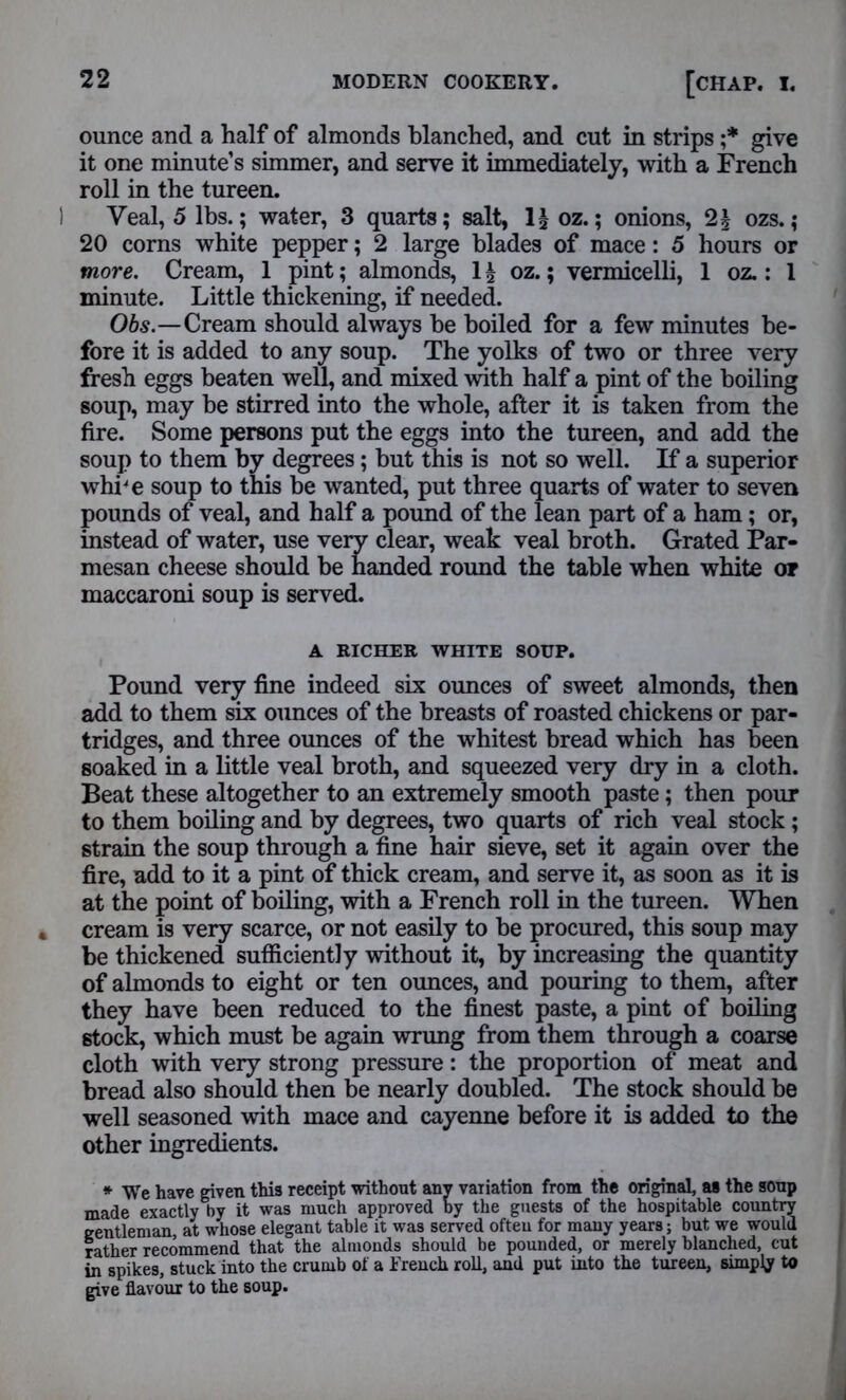 ounce and a half of almonds blanched, and cut in strips ;* give it one minute’s simmer, and serve it immediately, with a French roll in the tureen. I Veal, 5 lbs.; water, 3 quarts; salt, 1| oz.; onions, 2£ ozs.; 20 corns white pepper; 2 large blades of mace: 5 hours or more. Cream, 1 pint; almonds, 1 \ oz.; vermicelli, 1 oz.: 1 minute. Little thickening, if needed. Obs.—Cream should always he boiled for a few minutes be- fore it is added to any soup. The yolks of two or three very fresh eggs beaten well, and mixed with half a pint of the boiling soup, may be stirred into the whole, after it is taken from the fire. Some persons put the eggs into the tureen, and add the soup to them by degrees; but this is not so well. If a superior whi'e soup to this be wanted, put three quarts of water to seven pounds of veal, and half a pound of the lean part of a ham; or, instead of water, use very clear, weak veal broth. Grated Par- mesan cheese should be handed round the table when white or maccaroni soup is served. A RICHER WHITE SOUP. Pound very fine indeed six ounces of sweet almonds, then add to them six ounces of the breasts of roasted chickens or par- tridges, and three ounces of the whitest bread which has been soaked in a little veal broth, and squeezed very dry in a cloth. Beat these altogether to an extremely smooth paste; then pour to them boiling and by degrees, two quarts of rich veal stock; strain the soup through a fine hair sieve, set it again over the fire, add to it a pint of thick cream, and serve it, as soon as it is at the point of boiling, with a French roll in the tureen. When 4 cream is very scarce, or not easily to be procured, this soup may be thickened sufficiently without it, by increasing the quantity of almonds to eight or ten ounces, and pouring to them, after they have been reduced to the finest paste, a pint of boiling stock, which must be again wrung from them through a coarse cloth with very strong pressure: the proportion of meat and bread also should then be nearly doubled. The stock should be well seasoned with mace and cayenne before it is added to the other ingredients. * We have given this receipt without any variation from the original, as the soup made exactly by it was much approved by the guests of the hospitable country gentleman at whose elegant table it was served often for many years; but we would rather recommend that the almonds should be pounded, or merely blanched, cut in spikes, stuck into the crumb of a French roll, and put into the tureen, simply to give flavour to the soup.