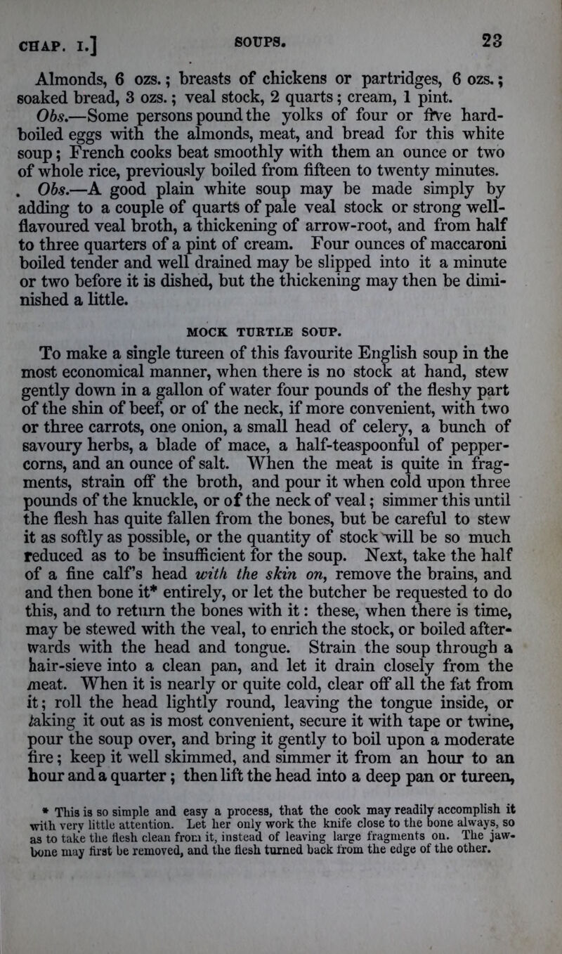 Almonds, 6 ozs.; breasts of chickens or partridges, 6 ozs.; soaked bread, 3 ozs.; veal stock, 2 quarts; cream, 1 pint. Obs.—Some persons pound the yolks of four or five hard- boiled eggs with the almonds, meat, and bread for this white soup; French cooks beat smoothly with them an ounce or two of whole rice, previously boiled from fifteen to twenty minutes. . Obs.—A good plain white soup may be made simply by adding to a couple of quarts of pale veal stock or strong well- flavoured veal broth, a thickening of arrow-root, and from half to three quarters of a pint of cream. Four ounces of maccaroni boiled tender and well drained may be slipped into it a minute or two before it is dished, but the thickening may then be dimi- nished a little. MOCK TURTLE SOUP. To make a single tureen of this favourite English soup in the most economical manner, when there is no stock at hand, stew gently down in a gallon of water four pounds of the fleshy part of the shin of beef, or of the neck, if more convenient, with two or three carrots, one onion, a small head of celery, a bunch of savoury herbs, a blade of mace, a half-teaspoonful of pepper- corns, and an ounce of salt. When the meat is quite in frag- ments, strain off the broth, and pour it when cold upon three pounds of the knuckle, or of the neck of veal; simmer this until the flesh has quite fallen from the bones, but be careful to stew it as softly as possible, or the quantity of stock will be so much reduced as to be insufficient for the soup. Next, take the half of a fine calf’s head with the skin on, remove the brains, and and then bone it* entirely, or let the butcher be requested to do this, and to return the bones with it: these, when there is time, may be stewed with the veal, to enrich the stock, or boiled after- wards with the head and tongue. Strain the soup through a hair-sieve into a clean pan, and let it drain closely from the meat. When it is nearly or quite cold, clear off all the fat from it; roll the head lightly round, leaving the tongue inside, or taking it out as is most convenient, secure it with tape or twine, pour the soup over, and bring it gently to boil upon a moderate fire; keep it well skimmed, and simmer it from an hour to an hour and a quarter; then lift the head into a deep pan or tureen, * This is so simple and easy a process, that the cook may readily accomplish it with very little attention. Let her only work the knife close to the bone always, so as to take the flesh clean from it, instead of leaving large fragments on. The jaw- bone may first be removed, and the flesh turned back from the edge of the other.