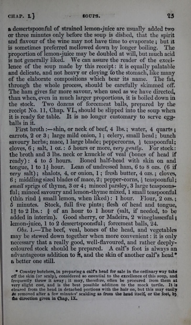 a dessertspoonful of strained lemon-juice are usually added two or three minutes only before the soup is dished, that the spirit and flavour of the wine may not have time to evaporate; but it is sometimes preferred mellowed down by longer boiling. The proportion of lemon-juice may be doubled at will, but much acid is not generally liked. We can assure the reader of the excel- lence of the soup made by this receipt: it is equally palatable and delicate, and not heavy or cloying to the stomach, like many of the elaborate compositions which bear its name. The fat, through the whole process, should be carefully skimmed off. The ham gives far more savour, when used as we have directed, than when, even in much larger proportions, it is boiled down in the stock. Two dozens of forcemeat balls, prepared by the receipt No. 11, Chap. VI., should be slipped into the soup when it is ready for table. It is no longer customary to serve egg- balls in it. First broth shin, or neck of beef, 4 lbs.; water, 4 quarts ; carrots, 2 or 3; large mild onion, 1; celery, small head; bunch savoury herbs; mace, 1 large blade; peppercorns, \ teaspoonful; cloves, 6 ; salt, 1 oz.: 5 hours or more, very gently. For stock: the broth and 3 lbs. neck or knuckle of veal (bones of head if ready) : 4 to 5 hours. Boned half-head with skin on and tongue, 1 to 1| hour. Lean of undressed ham, 6 to 8 ozs. (6 if very salt); shalots, 4, or onion, 1; fresh butter, 4 ozs.; cloves, 6 ; middling sized blades of mace, 2; pepper-corns, \ teaspoonful; small sprigs of thyme, 3 or 4; minced parsley, 3 large teaspoons- ful; minced savoury and lemon-thyme mixed, 1 small teaspoonful (thin rind £ small lemon, when liked): 1 hour. Flour, 2 ozs.; 5 minutes. Stock, full five pints; flesh of head and tongue, If to 2 lbs.: f of an hour to 1 hour (salt, if needed, to be added in interim). Good sherry, or Madeira, 2 wineglassesful; lemon-juice, 1 to 2 dessertspoonsful; forcemeat balls, 24. Obs. 1.—The beef, veal, bones of the head, and vegetables may be stewed down together when more convenient: it is only necessary that a really good, well-flavoured, and rather deeply- coloured stock should be prepared. A calf’s foot is always an advantageous addition to it, and the skin of another calFs head* 6 better one still. • Country butchers, in preparing a calfs head for sale in the ordinary way take off the skin (or scalp), considered so essential to the excellence of this soup, and frequently throw it away; it may, therefore, often be procured from them at very slight cost, and is the best possible addition to the mock turtle. It is cleared from the head in detached portions with the hair on, but this may easily Se removed after a few minutes’ scalding as from the head itself; or the feet, b} the direction given in Chap. IX.