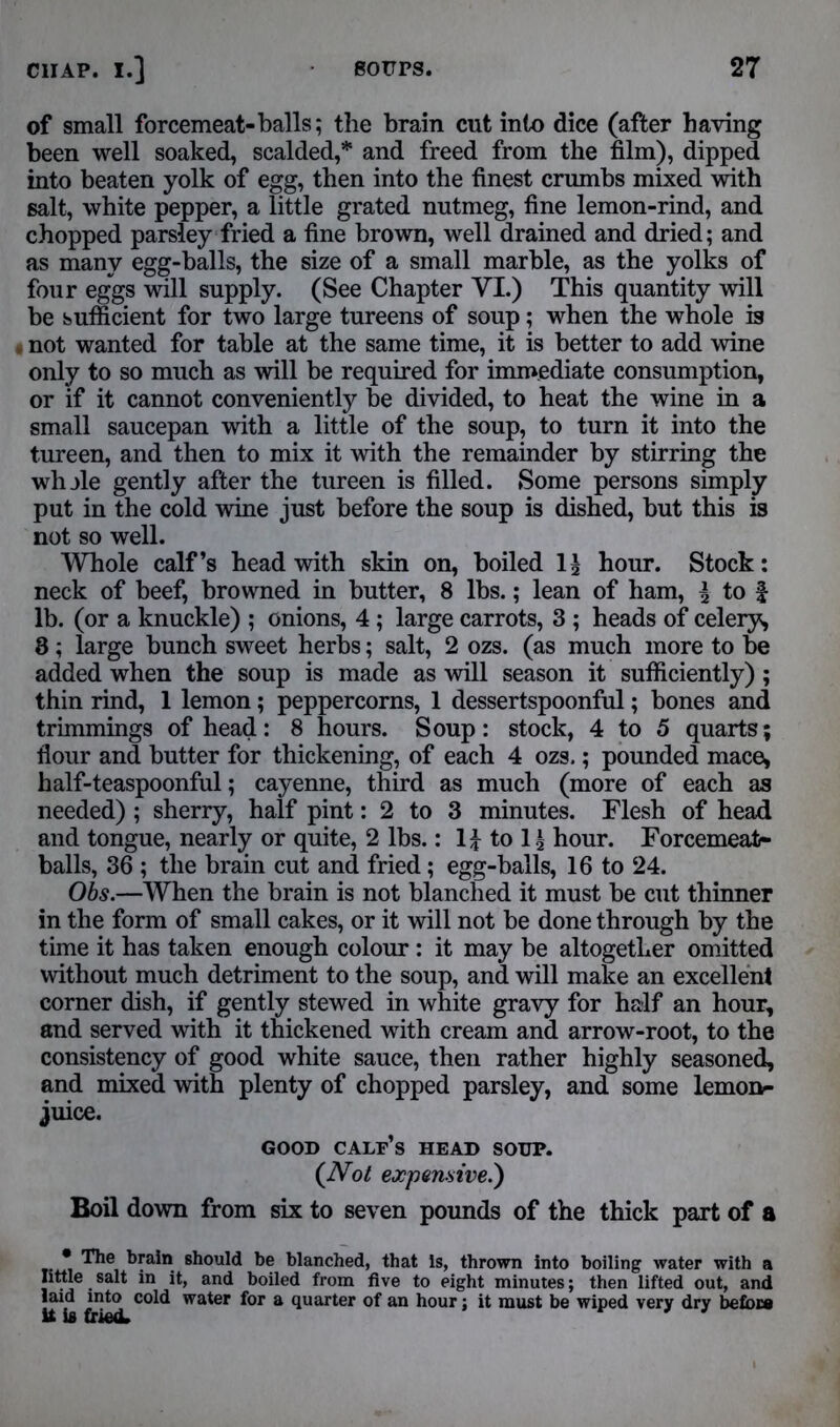 of small forcemeat-balls; the brain cut into dice (after having been well soaked, scalded,* and freed from the film), dipped into beaten yolk of egg, then into the finest crumbs mixed with salt, white pepper, a little grated nutmeg, fine lemon-rind, and chopped parsley fried a fine brown, well drained and dried; and as many egg-balls, the size of a small marble, as the yolks of four eggs will supply. (See Chapter YI.) This quantity will be sufficient for two large tureens of soup; when the whole is t not wanted for table at the same time, it is better to add wine only to so much as will be required for immediate consumption, or if it cannot conveniently be divided, to heat the wine in a small saucepan with a little of the soup, to turn it into the tureen, and then to mix it with the remainder by stirring the whjle gently after the tureen is filled. Some persons simply put in the cold wine just before the soup is dished, but this is not so well. Whole calf’s head with skin on, boiled hour. Stock: neck of beef, browned in butter, 8 lbs.; lean of ham, \ to f lb. (or a knuckle) ; onions, 4; large carrots, 3 ; heads of celery, 8 ; large bunch sweet herbs; salt, 2 ozs. (as much more to be added when the soup is made as will season it sufficiently); thin rind, 1 lemon; peppercorns, 1 dessertspoonful; bones and trimmings of head: 8 hours. Soup: stock, 4 to 5 quarts; flour and butter for thickening, of each 4 ozs.; pounded mace, half-teaspoonful; cayenne, third as much (more of each as needed) ; sherry, half pint: 2 to 3 minutes. Flesh of head and tongue, nearly or quite, 2 lbs.: 1£ to 1£ hour. Forcemeat- balls, 36 ; the brain cut and fried ; egg-balls, 16 to 24. Obs.—When the brain is not blanched it must be cut thinner in the form of small cakes, or it will not be done through by the time it has taken enough colour: it may be altogether omitted without much detriment to the soup, and will make an excellent corner dish, if gently stewed in white gravy for half an hour, and served with it thickened with cream and arrow-root, to the consistency of good white sauce, then rather highly seasoned, and mixed with plenty of chopped parsley, and some lemon- juice. GOOD calf’s HEAD SOUP. (Not expensive.) Boil down from six to seven pounds of the thick part of a • The brain should be blanched, that Is, thrown into boiling water with a little salt in it, and boiled from five to eight minutes; then lifted out, and laid into cold water for a quarter of an hour: it must be wiped very dry before it is fried. '