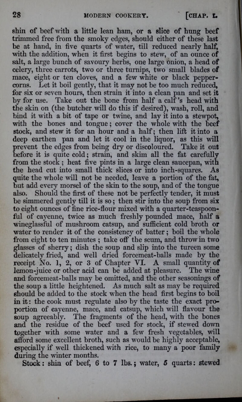 shin of beef with a little lean ham, or a slice of hung beef trimmed free from the smoky edges, should either of these last be at hand, in five quarts of water, till reduced nearly half, with the addition, when it first begins to stew, of an ounce of salt, a large bunch of savoury herbs, one large onion, a head of celery, three carrots, two or three turnips, two small blades of mace, eight or ten cloves, and a few white or black pepper- corns. Let it boil gently, that it may not be too much reduced, for six or seven hours, then strain it into a clean pan and set it by for use. Take out the bone from half a calf’s head with the skin on (the butcher will do this if desired), wash, roll, and bind it with a bit of tape or twine, and lay it into a stewpot, with the bones and tongue; cover the whole with the beef stock, and stew it for an hour and a half; then lift it into a deep earthen pan and let it cool in the liquor, as this will prevent the edges from being dry or discoloured. Take it out before it is quite cold; strain, and skim all the fat carefully from the stock; heat five pints in a large clean saucepan, with the head cut into small thick slices or into inch-squares. As quite the whole will not be needed, leave a portion of the fat, but add every morsel of the skin to the soup, and of the tongue also. Should the first of these not be perfectly tender, it must be simmered gently till it is so; then stir into the soup from six to eight ounces of fine rice-flour mixed with a quarter-teaspoon- ful of cayenne, twice as much freshly pounded mace, half a wineglassful of mushroom catsup, and sufficient cold broth or water to render it of the consistency of batter; boil the whole from eight to ten minutes ; take off the scum, and throw in two glasses of sherry; dish the soup and slip into the tureen some delicately fried, and well dried forcemeat-balls made by the receipt No. 1, 2, or 3 of Chapter VI. A small quantity of lemon-juice or other acid can be added at pleasure. The wine and forcemeat-balls may be omitted, and the other seasonings of the soup a little heightened. As much salt as may be required ehould be added to the stock when the head first begins to boil in it: the cook must regulate also by the taste the exact pro- portion of cayenne, mace, and catsup, which will flavour the soup agreeably. The fragments of the head, with the bones and the residue of the beef used for stock, if stewed down together with some water and a few fresh vegetables, will afford some excellent broth, such as would be highly acceptable, especially if well thickened with rice, to many a poor family during the winter months. Stock: shin of beef, 6 to 7 lbs.; water, 5 quarts: stewed