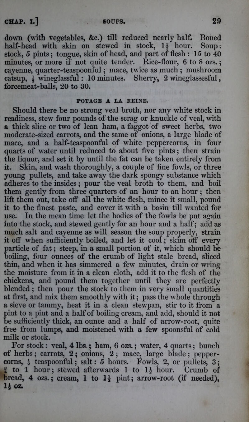 down (with vegetables, &c.) till reduced nearly half. Boned half-head with skin on stewed in stock, 1^ hour. Soup: stock, 5 pints; tongue, skin of head, and part of flesh : 15 to 40 minutes, or more if not quite tender. Rice-flour, 6 to 8 ozs.; cayenne, quarter-teaspoonful; mace, twice as much ; mushroom catsup, £ wineglassful: 10 minutes. Sherry, 2 wineglassesful, forcemeat-balls, 20 to 30. POTAGE A LA EEINE. Should there be no strong veal broth, nor any white stock in readiness, stew four pounds of the scrag or knuckle of veal, with a thick slice or two of lean ham, a faggot of sweet herbs, two moderate-sized carrots, and the same of onions, a large blade of mace, and a half-teaspoonful of white peppercorns, in four quarts of water until reduced to about five pints; then strain the liquor, and set it by until the fat can be taken entirely from it. Skin, and wash thoroughly, a couple of fine fowls, or three young pullets, and take away the dark spongy substance which adheres to the insides; pour the veal broth to them, and boil them gently from three quarters of an hour to an hour ; then lift them out, take off all the white flesh, mince it small, pound it to the finest paste, and cover it with a basin till wanted for use. In the mean time let the bodies of the fowls be put again into the stock, and stewed gently for an hour and a half; add as much salt and cayenne as will season the soup properly, strain it off when sufficiently boiled, and let it cool; skim off every particle of fat; steep, in a small portion of it, which should be boiling, four ounces of the crumb of light stale bread, sliced thin, and when it has simmered a few minutes, drain or wring the moisture from it in a clean cloth, add it to the flesh of the chickens, and pound them together until they are perfectly blended; then pour the stock to them in very small quantities at first, and mix them smoothly with it; pass the whole through a sieve or tammy, heat it in a clean stewpan, stir to it from a pint to a pint and a half of boiling cream, and add, should it not be sufficiently thick, an ounce and a half of arrow-root, quite free from lumps, and moistened with a few spoonsful of cold milk or stock. For stock: veal, 4 lbs.; ham, 6 ozs.; water, 4 quarts; bunch of herbs; carrots, 2; onions, 2; mace, large blade; pepper- corns, £ teaspoonful; salt: 5 hours. Fowls, 2, or pullets, 3; f to 1 hour; stewed afterwards 1 to l2l hour. Crumb of bread, 4 ozs.; cream, 1 to 1£ pint; arrow-root (if needed), 1£ oz.