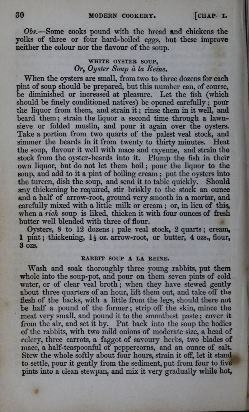 Obs.—Some cooks pound with the bread and chickens the yolks of three or four hard-boiled eggs, but these improve neither the colour nor the flavour of the soup. WHITE OYSTER SOUP, Or, Oyster Soup a la Heine. When the oysters are small, from two to three dozens for each pint of soup should be prepared, but this number can, of course, be diminished or increased at pleasure. Let the fish (which should be finely conditioned natives) be opened carefully; pout the liquor from them, and strain it; rinse them in it well, and beard them; strain the liquor a second time through a lawn- sieve or folded muslin, and pour it again over the oysters. Take a portion from two quarts of the palest veal stock, and simmer the beards in it from twenty to thirty minutes. Heat the soup, flavour it well with mace and cayenne, and strain the stock from the oyster-beards into it. Plump the fish in their own liquor, but do not let them boil; pour the liquor to the soup, and add to it a pint of boiling cream; put the oysters into the tureen, dish the soup, and send it to table quickly. Should any thickening be required, stir briskly to the stock an ounce and a half of arrow-root, ground very smooth in a mortar, and carefully mixed with a little milk or cream ; or, in lieu of this, when a rich soup is liked, thicken it with four ounces of fresh butter well blended with three of flour. Oysters, 8 to 12 dozens ; pale veal stock, 2 quarts; cream, 1 pint; thickening, lj oz. arrow-root, or butter, 4 ozs., flour, 3 ozs. RABBIT SOUP A LA HEINE. Wash and soak thoroughly three young rabbits, put them whole into the soup-pot, and pour on them seven pints of cold water, or of clear veal broth; when they have stewed gently about three quarters of an hour, lift them out, and take off the flesh of the backs, with a little from the legs, should there not be half a pound of the former; strip off the skin, mince the meat very small, and pound it to the smoothest paste; cover it from the air, and set it by. Put back into the soup the bodies of the rabbits, with two mild onions of moderate size, a head of celery, three carrots, a faggot of savoury herbs, two blades of mace, a half-teaspoonful of peppercorns, and an ounce of salt. Stew the whole softly about four hours, strain it off, let it stan<^ to settle, pour it gently from the sediment, put from four to five* pints into a clean stewpan, and mix it very gradually while hot,